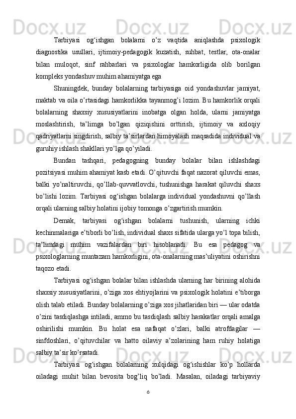 Tarbiyasi   og ishgan   bolalarni   o’z   vaqtida   aniqlashda   psixologikʻ
diagnostika   usullari,   ijtimoiy-pedagogik   kuzatish,   suhbat,   testlar,   ota-onalar
bilan   muloqot,   sinf   rahbarlari   va   psixologlar   hamkorligida   olib   borilgan
kompleks yondashuv muhim ahamiyatga ega
Shuningdek,   bunday   bolalarning   tarbiyasiga   oid   yondashuvlar   jamiyat,
maktab va oila o’rtasidagi hamkorlikka tayanmog’i lozim. Bu hamkorlik orqali
bolalarning   shaxsiy   xususiyatlarini   inobatga   olgan   holda,   ularni   jamiyatga
moslashtirish,   ta’limga   bo’lgan   qiziqishini   orttirish,   ijtimoiy   va   axloqiy
qadriyatlarni singdirish, salbiy ta’sirlardan himoyalash maqsadida individual va
guruhiy ishlash shakllari yo’lga qo’yiladi.
Bundan   tashqari,   pedagogning   bunday   bolalar   bilan   ishlashdagi
pozitsiyasi muhim ahamiyat kasb etadi. O’qituvchi faqat nazorat qiluvchi emas,
balki   yo’naltiruvchi,   qo’llab-quvvatlovchi,   tushunishga   harakat   qiluvchi   shaxs
bo’lishi   lozim.   Tarbiyasi   og ishgan   bolalarga   individual   yondashuvni   qo’llash	
ʻ
orqali ularning salbiy holatini ijobiy tomonga o’zgartirish mumkin.
Demak,   tarbiyasi   og ishgan   bolalarni   tushunish,   ularning   ichki
ʻ
kechinmalariga e’tiborli bo’lish, individual shaxs sifatida ularga yo’l topa bilish,
ta’limdagi   muhim   vazifalardan   biri   hisoblanadi.   Bu   esa   pedagog   va
psixologlarning muntazam hamkorligini, ota-onalarning mas’uliyatini oshirishni
taqozo etadi.
Tarbiyasi  og ishgan bolalar bilan ishlashda  ularning har birining alohida	
ʻ
shaxsiy xususiyatlarini, o’ziga xos ehtiyojlarini va psixologik holatini e’tiborga
olish talab etiladi. Bunday bolalarning o’ziga xos jihatlaridan biri — ular odatda
o’zini tasdiqlashga intiladi, ammo bu tasdiqlash salbiy harakatlar orqali amalga
oshirilishi   mumkin.   Bu   holat   esa   nafaqat   o’zlari,   balki   atrofdagilar   —
sinfdoshlari,   o’qituvchilar   va   hatto   oilaviy   a’zolarining   ham   ruhiy   holatiga
salbiy ta’sir ko’rsatadi.
Tarbiyasi   og ishgan   bolalarning   xulqidagi   og ishishlar   ko’p   hollarda
ʻ ʻ
oiladagi   muhit   bilan   bevosita   bog’liq   bo’ladi.   Masalan,   oiladagi   tarbiyaviy
6 