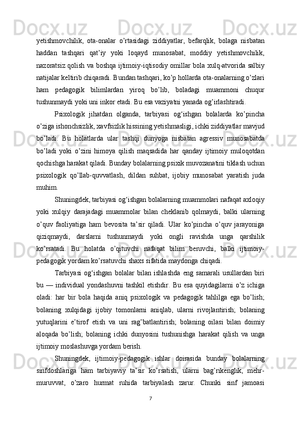 yetishmovchilik,   ota-onalar   o’rtasidagi   ziddiyatlar,   befarqlik,   bolaga   nisbatan
haddan   tashqari   qat’iy   yoki   loqayd   munosabat,   moddiy   yetishmovchilik,
nazoratsiz qolish va boshqa ijtimoiy-iqtisodiy omillar bola xulq-atvorida salbiy
natijalar keltirib chiqaradi. Bundan tashqari, ko’p hollarda ota-onalarning o’zlari
ham   pedagogik   bilimlardan   yiroq   bo’lib,   boladagi   muammoni   chuqur
tushunmaydi yoki uni inkor etadi. Bu esa vaziyatni yanada og’irlashtiradi.
Psixologik   jihatdan   olganda,   tarbiyasi   og ishgan   bolalarda   ko’pinchaʻ
o’ziga ishonchsizlik, xavfsizlik hissining yetishmasligi, ichki ziddiyatlar mavjud
bo’ladi.   Bu   holatlarda   ular   tashqi   dunyoga   nisbatan   agressiv   munosabatda
bo’ladi   yoki   o’zini   himoya   qilish   maqsadida   har   qanday   ijtimoiy   muloqotdan
qochishga harakat qiladi. Bunday bolalarning psixik muvozanatini tiklash uchun
psixologik   qo’llab-quvvatlash,   dildan   suhbat,   ijobiy   munosabat   yaratish   juda
muhim.
Shuningdek, tarbiyasi og ishgan bolalarning muammolari nafaqat axloqiy	
ʻ
yoki   xulqiy   darajadagi   muammolar   bilan   cheklanib   qolmaydi,   balki   ularning
o’quv   faoliyatiga   ham   bevosita   ta’sir   qiladi.   Ular   ko’pincha   o’quv   jarayoniga
qiziqmaydi,   darslarni   tushunmaydi   yoki   ongli   ravishda   unga   qarshilik
ko’rsatadi.   Bu   holatda   o’qituvchi   nafaqat   bilim   beruvchi,   balki   ijtimoiy-
pedagogik yordam ko’rsatuvchi shaxs sifatida maydonga chiqadi.
Tarbiyasi   og ishgan   bolalar   bilan   ishlashda   eng   samarali   usullardan   biri	
ʻ
bu   —   individual   yondashuvni   tashkil   etishdir.   Bu   esa   quyidagilarni   o’z   ichiga
oladi:   har   bir   bola   haqida   aniq   psixologik   va   pedagogik   tahlilga   ega   bo’lish;
bolaning   xulqidagi   ijobiy   tomonlarni   aniqlab,   ularni   rivojlantirish;   bolaning
yutuqlarini   e’tirof   etish   va   uni   rag’batlantirish;   bolaning   oilasi   bilan   doimiy
aloqada   bo’lish;   bolaning   ichki   dunyosini   tushunishga   harakat   qilish   va   unga
ijtimoiy moslashuvga yordam berish.
Shuningdek,   ijtimoiy-pedagogik   ishlar   doirasida   bunday   bolalarning
sinfdoshlariga   ham   tarbiyaviy   ta’sir   ko’rsatish,   ularni   bag’rikenglik,   mehr-
muruvvat,   o’zaro   hurmat   ruhida   tarbiyalash   zarur.   Chunki   sinf   jamoasi
7 