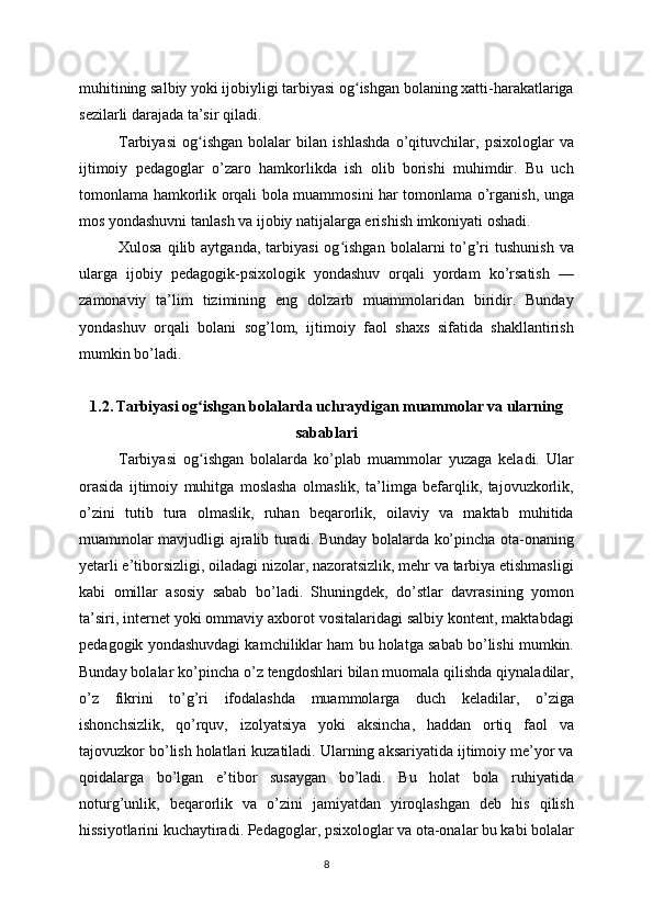 muhitining salbiy yoki ijobiyligi tarbiyasi og ishgan bolaning xatti-harakatlarigaʻ
sezilarli darajada ta’sir qiladi.
Tarbiyasi   og ishgan   bolalar   bilan   ishlashda   o’qituvchilar,   psixologlar   va	
ʻ
ijtimoiy   pedagoglar   o’zaro   hamkorlikda   ish   olib   borishi   muhimdir.   Bu   uch
tomonlama hamkorlik orqali bola muammosini har tomonlama o’rganish, unga
mos yondashuvni tanlash va ijobiy natijalarga erishish imkoniyati oshadi.
Xulosa  qilib  aytganda,   tarbiyasi   og ishgan   bolalarni   to’g’ri  tushunish  va	
ʻ
ularga   ijobiy   pedagogik-psixologik   yondashuv   orqali   yordam   ko’rsatish   —
zamonaviy   ta’lim   tizimining   eng   dolzarb   muammolaridan   biridir.   Bunday
yondashuv   orqali   bolani   sog’lom,   ijtimoiy   faol   shaxs   sifatida   shakllantirish
mumkin bo’ladi.
1.2. Tarbiyasi og ishgan bolalarda uchraydigan muammolar va ularning	
ʻ
sabablari
Tarbiyasi   og ishgan   bolalarda   ko’plab   muammolar   yuzaga   keladi.   Ular
ʻ
orasida   ijtimoiy   muhitga   moslasha   olmaslik,   ta’limga   befarqlik,   tajovuzkorlik,
o’zini   tutib   tura   olmaslik,   ruhan   beqarorlik,   oilaviy   va   maktab   muhitida
muammolar mavjudligi ajralib turadi. Bunday bolalarda ko’pincha ota-onaning
yetarli e’tiborsizligi, oiladagi nizolar, nazoratsizlik, mehr va tarbiya etishmasligi
kabi   omillar   asosiy   sabab   bo’ladi.   Shuningdek,   do’stlar   davrasining   yomon
ta’siri, internet yoki ommaviy axborot vositalaridagi salbiy kontent, maktabdagi
pedagogik yondashuvdagi kamchiliklar ham bu holatga sabab bo’lishi mumkin.
Bunday bolalar ko’pincha o’z tengdoshlari bilan muomala qilishda qiynaladilar,
o’z   fikrini   to’g’ri   ifodalashda   muammolarga   duch   keladilar,   o’ziga
ishonchsizlik,   qo’rquv,   izolyatsiya   yoki   aksincha,   haddan   ortiq   faol   va
tajovuzkor bo’lish holatlari kuzatiladi. Ularning aksariyatida ijtimoiy me’yor va
qoidalarga   bo’lgan   e’tibor   susaygan   bo’ladi.   Bu   holat   bola   ruhiyatida
noturg’unlik,   beqarorlik   va   o’zini   jamiyatdan   yiroqlashgan   deb   his   qilish
hissiyotlarini kuchaytiradi. Pedagoglar, psixologlar va ota-onalar bu kabi bolalar
8 