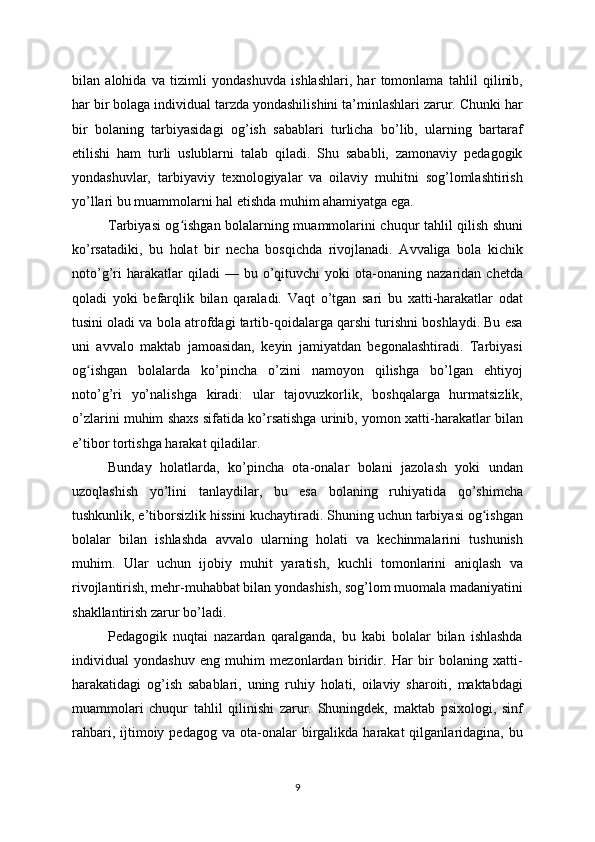 bilan   alohida   va   tizimli   yondashuvda   ishlashlari,   har   tomonlama   tahlil   qilinib,
har bir bolaga individual tarzda yondashilishini ta’minlashlari zarur. Chunki har
bir   bolaning   tarbiyasidagi   og’ish   sabablari   turlicha   bo’lib,   ularning   bartaraf
etilishi   ham   turli   uslublarni   talab   qiladi.   Shu   sababli,   zamonaviy   pedagogik
yondashuvlar,   tarbiyaviy   texnologiyalar   va   oilaviy   muhitni   sog’lomlashtirish
yo’llari bu muammolarni hal etishda muhim ahamiyatga ega.
Tarbiyasi og ishgan bolalarning muammolarini chuqur tahlil qilish shuniʻ
ko’rsatadiki,   bu   holat   bir   necha   bosqichda   rivojlanadi.   Avvaliga   bola   kichik
noto’g’ri   harakatlar   qiladi   —   bu  o’qituvchi   yoki   ota-onaning  nazaridan   chetda
qoladi   yoki   befarqlik   bilan   qaraladi.   Vaqt   o’tgan   sari   bu   xatti-harakatlar   odat
tusini oladi va bola atrofdagi tartib-qoidalarga qarshi turishni boshlaydi. Bu esa
uni   avvalo   maktab   jamoasidan,   keyin   jamiyatdan   begonalashtiradi.   Tarbiyasi
og ishgan   bolalarda   ko’pincha   o’zini   namoyon   qilishga   bo’lgan   ehtiyoj	
ʻ
noto’g’ri   yo’nalishga   kiradi:   ular   tajovuzkorlik,   boshqalarga   hurmatsizlik,
o’zlarini muhim shaxs sifatida ko’rsatishga urinib, yomon xatti-harakatlar bilan
e’tibor tortishga harakat qiladilar.
Bunday   holatlarda,   ko’pincha   ota-onalar   bolani   jazolash   yoki   undan
uzoqlashish   yo’lini   tanlaydilar,   bu   esa   bolaning   ruhiyatida   qo’shimcha
tushkunlik, e’tiborsizlik hissini kuchaytiradi. Shuning uchun tarbiyasi og ishgan	
ʻ
bolalar   bilan   ishlashda   avvalo   ularning   holati   va   kechinmalarini   tushunish
muhim.   Ular   uchun   ijobiy   muhit   yaratish,   kuchli   tomonlarini   aniqlash   va
rivojlantirish, mehr-muhabbat bilan yondashish, sog’lom muomala madaniyatini
shakllantirish zarur bo’ladi.
Pedagogik   nuqtai   nazardan   qaralganda,   bu   kabi   bolalar   bilan   ishlashda
individual   yondashuv   eng   muhim   mezonlardan   biridir.   Har   bir   bolaning   xatti-
harakatidagi   og’ish   sabablari,   uning   ruhiy   holati,   oilaviy   sharoiti,   maktabdagi
muammolari   chuqur   tahlil   qilinishi   zarur.   Shuningdek,   maktab   psixologi,   sinf
rahbari,  ijtimoiy  pedagog  va  ota-onalar   birgalikda  harakat  qilganlaridagina,  bu
9 