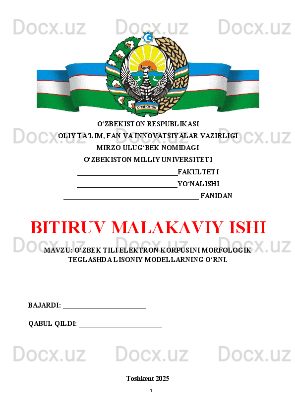 O‘ZBEKISTON RESPUBLIKASI 
OLIY TA’LIM, FAN VA INNOVATSIYALAR VAZIRLIGI
MIRZO ULUG‘BEK NOMIDAGI 
O‘ZBEKISTON MILLIY UNIVERSITETI
_____________________________FAKULTETI
_____________________________YO‘NALISHI
_______________________________________ FANIDAN
BITIRUV MALAKAVIY ISHI
MAVZU: O‘ZBEK TILI ELEKTRON KORPUSINI MORFOLOGIK
TEGLASHDA LISONIY MODELLARNING O‘RNI.
BAJARDI: ________________________
QABUL QILDI: ________________________
Toshkent 202 5
1 