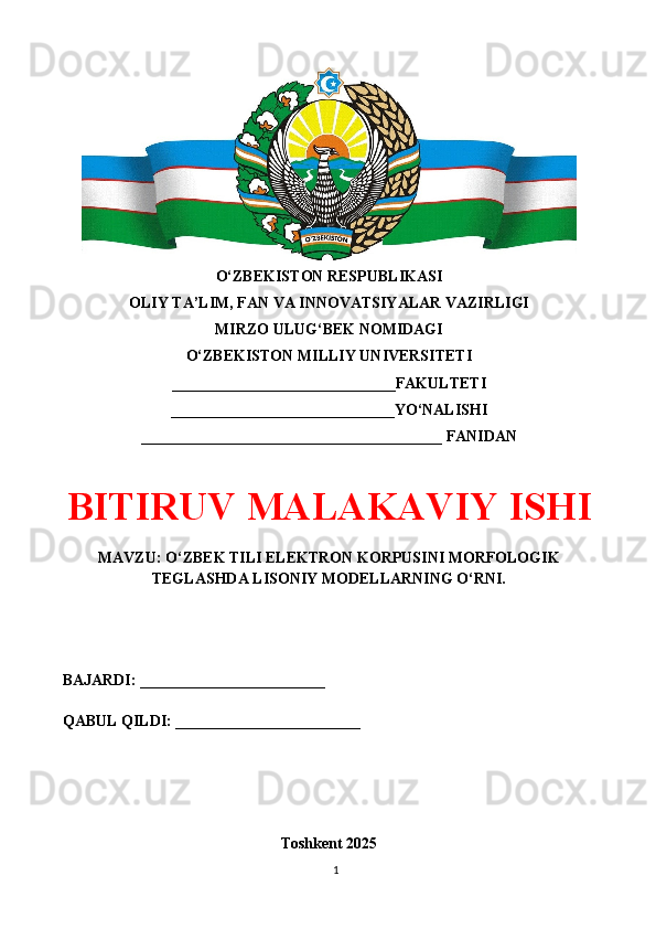 O‘ZBEKISTON RESPUBLIKASI 
OLIY TA’LIM, FAN VA INNOVATSIYALAR VAZIRLIGI
MIRZO ULUG‘BEK NOMIDAGI 
O‘ZBEKISTON MILLIY UNIVERSITETI
_____________________________FAKULTETI
_____________________________YO‘NALISHI
_______________________________________ FANIDAN
BITIRUV MALAKAVIY ISHI
MAVZU: O‘ZBEK TILI ELEKTRON KORPUSINI MORFOLOGIK
TEGLASHDA LISONIY MODELLARNING O‘RNI.
BAJARDI: ________________________
QABUL QILDI: ________________________
Toshkent 202 5
1