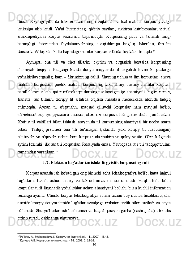 iborat.   Keyingi   yillarda   Internet   tizimining   rivojlanishi   virtual   matnlar   korpusi   yuzaga
kelishiga   olib   keldi.   Ya'ni   Internetdagi   qidiriv   saytlari,   elektron   kutubxonalar,   virtual
ensiklopediyalar   korpus   vazifasini   bajarmoqda.   Korpusning   janri   va   tematik   rang-
barangligi   Internetdan   foydalanuvchining   qiziqishlariga   bog'liq.   Masalan,   ilm-fan
doirasida Wikipedia katta hajmdagi matnlar korpusi sifatida foydalanilmoqda. 14
Ayniqsa,   ona   tili   va   chet   tillarini   o'qitish   va   o'rganish   borasida   korpusning
ahamiyati   beqiyos.   Bugungi   kunda   dunyo   miqyosida   til   o'rgatish   tizimi   korpuslarga
yo'naltirilayotganligi ham – fikrimizning dalili. Shuning uchun ta`lim korpuslari, sheva
matnlari   korpuslari,   poetik   matnlar   korpusi,   og`zaki,   ilmiy,   rasmiy   matnlar   korpusi,
parallel korpus kabi qator mikrokorpuslarning tuzilayotganligi ahamiyatli. Ingliz, nemis,
fransuz,   rus   tillarini   xorijiy   til   sifatida   o'qitish   masalasi   metodikada   alohida   tadqiq
etilmoqda.   Aynan   til   o'rgatishni   maqsad   qiluvchi   korpuslar   ham   mavjud   bo'lib,
«Учебный   корпус   русского   языка»,   «Learner   corpus   of   English»   shular   jumlasidan.
Xorijiy   til   vakillari   bilan   ishlash   jarayonida   til   korpusining   ahamiyati   bir   necha   marta
ortadi.   Tadqiq   predmeti   ona   tili   bo'lmagan   (ikkinchi   yoki   xorijiy   til   hisoblangan)
o'qituvchi  va  o'quvchi   uchun  ham  korpus  juda muhim   va qulay  vosita.  O'rni  kelganda
aytish lozimki, ilk rus tili korpuslari Rossiyada emas, Yevropada rus tili tadqiqotchilari
tomonidan yaratilgan. 15
    1.2. Elektron lug'atlar tuzishda lingvistik korpusning roli
Korpus asosida ish ko'radigan eng birinchi soha leksikografiya bo'lib, katta hajmli
lug'atlarni   tuzish   uchun   asosiy   va   takrorlanmas   manba   sanaladi.   Vaqt   o'tishi   bilan
korpuslar turli lingvistik yo'nalishlar uchun ahamiyatli bo'lishi bilan kuchli information
resursga ayandi. Chunki korpus leksikografiya sohasi uchun boy manba hisoblanib, ular
asosida kompyuter yordamida lug'atlar avvalgiga nisbatan tezlik bilan tuziladi va qayta
ishlanadi. Shu yo'l  bilan ish boshlanish  va tugash  jarayonigacha (nashrgacha)  tilni  aks
ettirib turadi, eskirishga ulgurmaydi. 
14
 Po'latov A., Muhamedova S. Kompyuter lingvistikasi. – T., 2007. – B.43.
15
 Кутузов А.Б. Корпусная лингвистика. –  M ., 2005.  C. 15-16.
10 