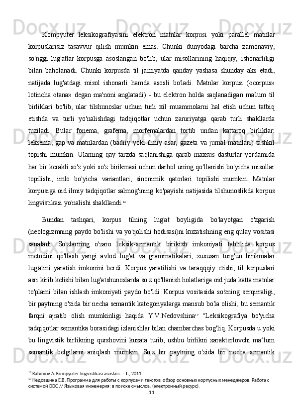 Kompyuter   leksikografiyasini   elektron   matnlar   korpusi   yoki   parallel   matnlar
korpuslarisiz   tasavvur   qilish   mumkin   emas.   Chunki   dunyodagi   barcha   zamonaviy,
so'nggi   lug'atlar   korpusga   asoslangan   bo'lib,   ular   misollarining   haqiqiy,   ishonarliligi
bilan   baholanadi.   Chunki   korpusda   til   jamiyatda   qanday   yashasa   shunday   aks   etadi,
natijada   lug'atdagi   misol   ishonarli   hamda   asosli   bo'ladi.   Matnlar   korpusi   («corpus»
lotincha   «tana»   degan   ma'noni   anglatadi)   -   bu   elektron   holda   saqlanadigan   ma'lum   til
birliklari   bo'lib,   ular   tilshunoslar   uchun   turli   xil   muammolarni   hal   etish   uchun   tatbiq
etishda   va   turli   yo'nalishdagi   tadqiqotlar   uchun   zaruriyatga   qarab   turli   shakllarda
tuziladi.   Bular   fonema,   grafema,   morfemalardan   tortib   undan   kattaroq   birliklar:
leksema,  gap  va matnlardan  (badiiy  yoki  ilmiy asar,  gazeta  va  jurnal  matnlari)   tashkil
topishi   mumkin.   Ularning   qay   tarzda   saqlanishiga   qarab   maxsus   dasturlar   yordamida
har bir kerakli so'z yoki so'z birikmasi uchun darhol uning qo'llanishi bo'yicha misollar
topilishi,   imlo   bo'yicha   variantlari,   sinonimik   qatorlari   topilishi   mumkin.   Matnlar
korpusiga oid ilmiy tadqiqotlar salmog'ining ko'payishi natijasida tilshunoslikda korpus
lingvistikasi yo'nalishi shakllandi. 16
Bundan   tashqari,   korpus   tilning   lug'at   boyligida   bo'layotgan   o'zgarish
(neologizmning paydo bo'lishi va yo'qolishi hodisasi)ni kuzatishning eng qulay vositasi
sanaladi.   So'zlarning   o'zaro   leksik-semantik   birikish   imkoniyati   tahlilida   korpus
metodini   qo'llash   yangi   avlod   lug'at   va   grammatikalari,   xususan   turg'un   birikmalar
lug'atini   yaratish   imkonini   berdi.   Korpus   yaratilishi   va   taraqqqiy   etishi,   til   korpuslari
asri kirib kelishi bilan lug'atshunoslarda so'z qo'llanish holatlariga oid juda katta matnlar
to'plami   bilan   ishlash   imkoniyati   paydo   bo'ldi.   Korpus   vositasida   so'zning   serqirraligi,
bir paytning o'zida bir necha semantik kategoriyalarga mansub bo'la olishi, bu semantik
farqni   ajratib   olish   mumkinligi   haqida   Y.V.Nedovshina 17
  "Leksikografiya   bo'yicha
tadqiqotlar semantika borasidagi izlanishlar bilan chambarchas bog'liq. Korpusda u yoki
bu   lingvistik   birlikning   qurshovini   kuzata   turib,   ushbu   birlikni   xarakterlovchi   ma‘lum
semantik   belgilarni   aniqlash   mumkin.   So'z   bir   paytning   o'zida   bir   necha   semantik
16
 Rahimov A. Kompyuter lingvistikasi asoslari. – T., 2011
17
 Недовшина Е.В. Программа для работы с корпусами текстов: обзор основных корпусных менеджеров. Работа с 
системой  DDC  // Языковая инженерия: в поиске смыслов. (электронный ресурс). 
11 