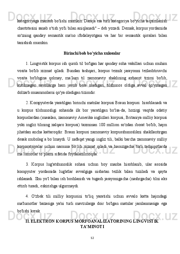 kategoriyaga mansub bo'lishi mumkin. Daraja esa turli kategoriya bo'yicha taqsimlanish
chastotasini sanab o'tish yo'li bilan aniqlanadi" – deb yozadi. Demak, korpus yordamida
so'zning   qanday   semantik   ma'no   ifodalayotgani   va   har   bir   semantik   qirralari   bilan
tanishish mumkin. 
Birinchi bob bo'yicha xulosalar
1. Lingvistik korpus ish quroli til bo'lgan har qanday soha vakillari uchun muhim
vosita   bo'lib   xizmat   qiladi.   Bundan   tashqari,   korpus   texnik   jarayonni   tezlashtiruvchi
vosita   bo'libgina   qolmay,   ma‘lum   til   zamonaviy   shaklining   axborot   tizimi   bo'lib,
kutilmagan   savollarga   ham   javob   bera   oladigan,   tilshunos   oldiga   avval   qo'ymagan
dolzarb muammolarni qo'ya oladigan tizimdir.
2. Kompyuterda yaratilgan birinchi matnlar korpusi Braun korpusi  hisoblanadi va
u   korpus   tilshunosligi   sohasida   ilk   bor   yaratilgan   bo'lsa-da,   hozirgi   vaqtda   odatiy
korpuslardan (masalan, zamonaviy Amerika inglizlari korpusi, Britaniya milliy korpusi
yoki   ingliz   tilining   xalqaro   korpusi)   taxminan   100   million   so'zdan   iborat   bo'lib,   hajm
jihatdan ancha kattaroqdir. Braun korpusi  zamonaviy korpusshunoslikni  shakllantirgan
desak mubolag`a bo`lmaydi. U nafaqat yangi ingliz tili, balki barcha zamonaviy milliy
korporatsiyalar   uchun   namuna   bo`lib   xizmat   qiladi   va   hanuzgacha   turli   tadqiqotlarda
ma`lumotlar to`plami sifatida foydalanilmoqda. 
3.   Korpus   lug'atshunoslik   sohasi   uchun   boy   manba   hisoblanib,   ular   asosida
kompyuter   yordamida   lug'atlar   avvalgiga   nisbatan   tezlik   bilan   tuziladi   va   qayta
ishlanadi. Shu yo'l  bilan ish boshlanish  va tugash  jarayonigacha (nashrgacha)  tilni  aks
ettirib turadi, eskirishga ulgurmaydi.
4.   O'zbek   tili   milliy   korpusini   to'liq   yaratishi   uchun   avvalo   katta   hajmdagi
ma'lumotlar   bazasiga   ya'ni   turli   mavzularga   doir   bo'lgan   matnlar   jamlanmasiga   ega
bo'lishi kerak. 
II.  ELEKTRON KORPUS MORFOANALIZATORINING LINGVISTIK
TA’MINOTI  
12 