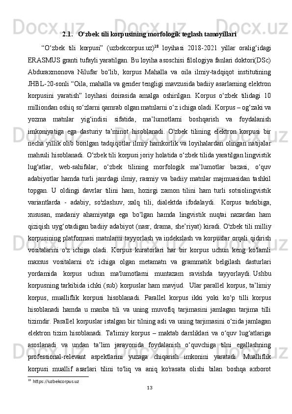 2.1.   O‘zbek tili korpusining morfologik teglash tamoyillari
“O‘zbek   tili   korpusi”   (uzbekcorpus.uz) 18
  loyihasi   2018-2021   yillar   oralig‘idagi
ERASMUS granti tufayli yaratilgan. Bu loyiha asoschisi filologiya fanlari doktori(DSc)
Abduraxmonova   Nilufar   bo‘lib,   korpus   Mahalla   va   oila   ilmiy-tadqiqot   institutining
JHBL-20-sonli “Oila, mahalla va gender tengligi mavzusida badiiy asarlarning elektron
korpusini   yaratish”   loyihasi   doirasida   amalga   oshirilgan.   Korpus   o‘zbek   tilidagi   10
milliondan oshiq so‘zlarni qamrab olgan matnlarni o‘z ichiga oladi. Korpus – og‘zaki va
yozma   matnlar   yig‘indisi   sifatida,   ma’lumotlarni   boshqarish   va   foydalanish
imkoniyatiga   ega   dasturiy   ta’minot   hisoblanadi.   O'zbek   tilining   elektron   korpusi   bir
necha yillik olib borilgan tadqiqotlar ilmiy hamkorlik va loyihalardan olingan natijalar
mahsuli hisoblanadi. O‘zbek tili korpusi joriy holatida o‘zbek tilida yaratilgan lingvistik
lug‘atlar,   web-sahifalar,   o‘zbek   tilining   morfologik   ma’lumotlar   bazasi,   o‘quv
adabiyotlar   hamda   turli   janrdagi   ilmiy,   rasmiy   va   badiiy   matnlar   majmuasidan   tashkil
topgan.   U   oldingi   davrlar   tilini   ham,   hozirgi   zamon   tilini   ham   turli   sotsiolingvistik
variantlarda   -   adabiy,   so'zlashuv,   xalq   tili,   dialektda   ifodalaydi.     Korpus   tarkibiga,
xususan,   madaniy   ahamiyatga   ega   bo‘lgan   hamda   lingvistik   nuqtai   nazardan   ham
qiziqish uyg‘otadigan badiiy adabiyot  (nasr, drama, she’riyat)  kiradi.   O'zbek tili  milliy
korpusining platformasi matnlarni tayyorlash va indekslash va korpuslar orqali qidirish
vositalarini   o'z   ichiga   oladi.   Korpus   kuratorlari   har   bir   korpus   uchun   keng   ko'lamli
maxsus   vositalarni   o'z   ichiga   olgan   metamatn   va   grammatik   belgilash   dasturlari
yordamida   korpus   uchun   ma'lumotlarni   muntazam   ravishda   tayyorlaydi.   Ushbu
korpusning tarkibida ichki (sub) korpuslar ham mavjud.   Ular parallel korpus, ta’limiy
korpus,   mualliflik   korpusi   hisoblanadi.   Parallel   korpus   ikki   yoki   ko‘p   tilli   korpus
hisoblanadi   hamda   u   manba   tili   va   uning   muvofiq   tarjimasini   jamlagan   tarjima   tilli
tizimdir. Parallel korpuslar istalgan bir tilning asli va uning tarjimasini o‘zida jamlagan
elektron   tizim   hisoblanadi.   Ta'limiy   korpus   –   maktab   darsliklari   va   o quv   lug atlarigaʻ ʻ
asoslanadi   va   undan   ta lim   jarayonida   foydalanish   o‘quvchiga   tilni   egallashning	
ʼ
professional-relevant   aspektlarini   yuzaga   chiqarish   imkonini   yaratadi.   Mualliflik
korpusi   muallif   asarlari   tilini   to'liq   va   aniq   ko'rasata   olishi   bilan   boshqa   axborot
18
  https://uzbekcorpus.uz
13 