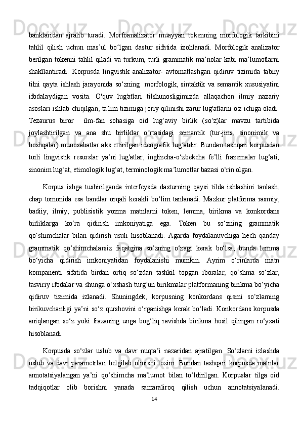 banklaridan   ajralib   turadi.   Morfoanalizator   muayyan   tokenning   morfologik   tarkibini
tahlil   qilish   uchun   mas’ul   bo lgan   dastur   sifatida   izohlanadi.   Morfologik   analizatorʻ
berilgan   tokenni   tahlil   qiladi   va   turkum,   turli   grammatik   ma’nolar   kabi   ma’lumotlarni
shakllantiradi.   Korpusda   lingvistik   analizator-   avtomatlashgan   qidiruv   tizimida   tabiiy
tilni   qayta   ishlash   jarayonida   so‘zning    morfologik,  sintaktik   va   semantik   xususiyatini
ifodalaydigan   vosita.   O'quv   lug'atlari   tilshunosligimizda   allaqachon   ilmiy   nazariy
asoslari ishlab chiqilgan, ta'lim tizimiga joriy qilinishi zarur lug'atlarni o'z ichiga oladi.
Tezaurus   biror     ilm-fan   sohasiga   oid   lug aviy   birlik   (so z)lar   mavzu   tartibida	
ʻ ʻ
joylashtirilgan   va   ana   shu   birliklar   o rtasidagi   semantik   (tur-jins,   sinonimik   va	
ʻ
boshqalar) munosabatlar aks ettirilgan ideografik lug atdir. Bundan tashqari korpusdan	
ʻ
turli   lingvistik   resurslar   ya’ni   lug'atlar,   inglizcha-o‘zbekcha   fe’lli   frazemalar   lug‘ati,
sinonim lug‘at, etimologik lug‘at, terminologik ma’lumotlar bazasi o‘rin olgan. 
Korpus   ishga   tushirilganda   interfeysda   dasturning   qaysi   tilda   ishlashini   tanlash,
chap   tomonida   esa   bandlar   orqali   kerakli   bo‘lim   tanlanadi.   Mazkur   platforma   rasmiy,
badiiy,   ilmiy,   publisistik   yozma   matnlarni   token,   lemma,   birikma   va   konkordans
birliklarga   ko‘ra   qidirish   imkoniyatiga   ega.   Token   bu   so‘zning   grammatik
qo‘shimchalar   bilan   qidirish   usuli   hisoblanadi.   Agarda   foydalanuvchiga   hech   qanday
grammatik   qo‘shimchalarsiz   faqatgina   so‘zning   o‘zagi   kerak   bo‘lsa,   bunda   lemma
bo‘yicha   qidirish   imkoniyatidan   foydalanishi   mumkin.   Ayrim   o‘rinlarda   matn
kompanenti   sifatida   birdan   ortiq   so‘zdan   tashkil   topgan   iboralar,   qo‘shma   so‘zlar,
tasviriy ifodalar va shunga o‘xshash turg‘un birikmalar platformaning birikma bo‘yicha
qidiruv   tizimida   izlanadi.   Shuningdek,   korpusning   konkordans   qismi   so‘zlarning
birikuvchanligi  ya’ni so‘z qurshovini  o‘rganishga  kerak bo‘ladi. Konkordans korpusda
aniqlangan   so‘z   yoki   frazaning   unga   bog‘liq   ravishda   birikma   hosil   qilingan   ro‘yxati
hisoblanadi. 
Korpusda   so‘zlar   uslub   va   davr   nuqta’i   nazaridan   ajratilgan.   So‘zlarni   izlashda
uslub   va   davr   parametrlari   belgilab   olinishi   lozim.   Bundan   tashqari   korpusda   matnlar
annotatsiyalangan   ya’ni   qo‘shimcha   ma’lumot   bilan   to‘ldirilgan.   Korpuslar   tilga   oid
tadqiqotlar   olib   borishni   yanada   samaraliroq   qilish   uchun   annotatsiyalanadi.
14 