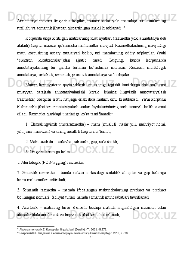 Annotatsiya   maxsus   lingvistik   belgilar,   munosabatlar   yoki   matndagi   strukturalarning
tuzilishi va semantik jihatdan qisqartirilgan shakli hisoblanadi. 19
 
Korpusda unga kiritilgan matnlarning xususiyatlari (razmetka yoki annotatsiya deb
ataladi)  haqida  maxsus  qo'shimcha   ma'lumotlar  mavjud.  Razmetkalashning   mavjudligi
matn   korpusining   asosiy   xususiyati   bo'lib,   uni   matnlarning   oddiy   to'plamlari   (yoki
"elektron   kutubxonalar")dan   ajratib   turadi.   Bugungi   kunda   korpuslarda
annotatsiyalarning   bir   qancha   turlarini   ko‘rishimiz   mumkin.   Xususan,   morfologik
annotatsiya, sintaktik, semantik, prosodik annotatsiya va boshqalar. 
Matnni  kompyuterda qayta ishlash  uchun unga  tegishli  kontekstga  doir  ma’lumot
muayyan   darajada   annotatsiyalanishi   kerak.   Ishning   lingvistik   annotatsiyalash
(razmetka) bosqichi sifatli natijaga erishishda muhim omil hisoblanadi. Ya'ni korpusni
tilshunoslik jihatdan annotatsiyalash undan foydalanishning bosh tamoyili bo'lib xizmat
qiladi. Razmetka quyidagi jihatlariga ko‘ra tasniflanadi: 20
1.   Ekstralingvistik   (metarazmetka)   –   matn   (muallifi,   nashr   yili,   nashriyot   nomi,
yili, janri, mavzusi) va uning muallifi haqida ma’lumot; 
2. Matn tuzilishi – sarlavha, satrboshi, gap, so‘z shakli; 
3. Lingvistik sathiga ko‘ra: 
1. Morfologik (POS-tagging) razmetka; 
2.   Sintaktik   razmetka   –   bunda   so‘zlar   o‘rtasidagi   sintaktik   aloqalar   va   gap   turlariga
ko‘ra ma’lumotlar keltiriladi; 
3.   Semantik   razmetka   –   matnda   ifodalangan   tushunchalarning   predmet   va   predmet
bo‘lmagan nomlari, faoliyat turlari hamda semantik munosabatlari tavsiflanadi. 
4.   Anaforik   –   matnning   biror   elementi   boshqa   matnda   anglashilgan   mazmun   bilan
aloqadorlikda aniqlanadi va lingvistik jihatdan tahlil qilinadi; 
19
  Abduraxmonova N.Z. Kompyuter lingvistikasi (Darslik). -T., 2021. -B.372.
20
 Боярский К.К. Введение в компьютерную лингвистику. Санкт-Петербург. 2013, -С. 28.
15 