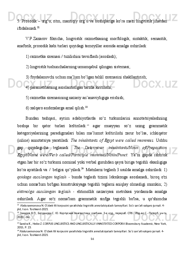 5. Prosodik – urg‘u, ritm, mantiqiy urg‘u va boshqlariga ko‘ra matn lingvistik jihatdan
ifodalanadi. 21
 
V.P.Zaxarov   fikricha,   lingvistik   razmetkaning   morfologik,   sintaktik,   semantik,
anaforik, prosodik kabi turlari quyidagi tamoyillar asosida amalga oshiriladi: 
1) razmetka sxemasi / tuzilishini tavsiflash (asoslash); 
2) lingvistik tushunchalarning umumqabul qilingan sistemasi;  
3) foydalanuvchi uchun ma’lum bo‘lgan tahlil sxemasini shakllantirish; 
4) parametrlarning asoslantirilgan tarzda kiritilishi;
5)  razmetka sxemasining nazariy an’anaviyligiga erishish; 
6)  xalqaro andozalarga amal qilish. 22
 
Bundan   tashqari,   ayrim   adabiyotlarda   so‘z   turkumlarini   annotatsiyalashning
boshqa   bir   qator   turlari   keltiriladi: 23
  agar   muayyan   so‘z   uning   grammatik
kategoriyalarining   paradigmalari   bilan   ma’lumot   keltirilishi   zarur   bo‘lsa,   ichkiqator
(inline)   annotatsiya   yaratiladi:   The   inhabitants   of   Egypt   were   called   mummies.   Ushbu
gap   quyidagicha   teglanadi:   The   Determiner   inhabitants/Noun   of/Preposition
Egypt/Name   were/Verb   called/Participle   mummies/Noun/Punct.   Ya’ni   gapda   ishtirok
etgan har bir so‘z turkumi nominal yoki verbal guruhdan qaysi biriga tegishli ekanligiga
ko‘ra ajratiladi va  /  belgisi qo‘yiladi. 24
  Matnlarni teglash 3 usulda amalga oshiriladi: 1)
qoidaga   asoslangan   teglash   -   bunda   teglash   tizimi   leksikonga   asoslanadi,   biroq   o'zi
uchun noma'lum bo'lgan konstruksiyaga tegishli teglarni aniqlay olmasligi mumkin; 2)
ehtimolga   asoslangan   teglash   -   ehtimollik   nazariyasi   metrikasi   yordamida   amalga
oshiriladi.   Agar   so'z   noma'lum   grammatik   sinfga   tegishli   bo'lsa,   u   qo'shimcha
21
   Abduraxmonova N. O‘zbek tili korpusini yaratishda lingvistik annotatsiyalash tamoyillari. So‘z san’ati xalqaro jurnali. 4-
jild, I son. Toshkent-2021.
22
  Захаров   В . П .,  Богданова   С .  Ю .  Корпусная   лингвистика :  учебник .  3-е изд., перераб. СПб.: Изд-во С.- Петерб, ун-та,
2020. -36 c .
23
 Sandra K., Heike Z. CORPUS LINGUISTICS AND LINGUISTICALLY ANNOTATED CORPORA Bloomsbury Academic, New York,
2015, P. 23. 
24
  Abduraxmonova N. O‘zbek tili korpusini yaratishda lingvistik annotatsiyalash tamoyillari. So‘z san’ati xalqaro jurnali. 4-
jild, I son. Toshkent-2021.
16 