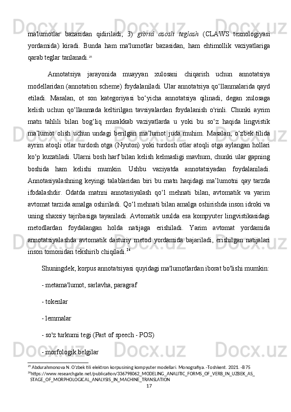 ma'lumotlar   bazasidan   qidiriladi;   3)   gibrid   asosli   teglash   (CLAWS   texnologiyasi
yordamida)   kiradi.   Bunda   ham   ma'lumotlar   bazasidan,   ham   ehtimollik   vaziyatlariga
qarab teglar tanlanadi. 25
  Annotatsiya   jarayonida   muayyan   xulosani   chiqarish   uchun   annotatsiya
modellaridan (annotation scheme) foydalaniladi. Ular annotatsiya qo‘llanmalarida qayd
etiladi.   Masalan,   ot   son   kategoriyasi   bo‘yicha   annotatsiya   qilinadi,   degan   xulosaga
kelish   uchun   qo‘llanmada   keltirilgan   tavsiyalardan   foydalanish   o'rinli.   Chunki   ayrim
matn   tahlili   bilan   bog‘liq   murakkab   vaziyatlarda   u   yoki   bu   so‘z   haqida   lingvistik
ma’lumot   olish   uchun   undagi   berilgan   ma’lumot   juda   muhim.   Masalan,   o‘zbek   tilida
ayrim atoqli otlar turdosh otga (Nyuton) yoki turdosh otlar atoqli otga aylangan hollari
ko‘p kuzatiladi. Ularni bosh harf bilan kelish kelmasligi mavhum, chunki ular gapning
boshida   ham   kelishi   mumkin.   Ushbu   vaziyatda   annotatsiyadan   foydalaniladi.
Annotasiyalashning   keyingi   talablaridan   biri   bu   matn   haqidagi   ma’lumotni   qay   tarzda
ifodalashdir.   Odatda   matnni   annotasiyalash   qo‘l   mehnati   bilan,   avtomatik   va   yarim
avtomat tarzida amalga oshiriladi. Qo‘l mehnati bilan amalga oshirishda inson idroki va
uning shaxsiy tajribasiga tayaniladi. Avtomatik usulda esa kompyuter lingvistikasidagi
metodlardan   foydalangan   holda   natijaga   erishiladi.   Yarim   avtomat   yordamida
annotatsiyalashda   avtomatik   dasturiy   metod   yordamida   bajariladi,   erishilgan   natijalari
inson tomonidan tekshirib chiqiladi. 26
Shuningdek, korpus annotatsiyasi quyidagi ma'lumotlardan iborat bo'lishi mumkin:
- metama'lumot, sarlavha, paragraf
- tokenlar
- lemmalar
- so'z turkumi tegi (Part of speech - POS) 
- morfologik belgilar
25
 Abdurahmonova N. O'zbek tili elektron korpusining kompyuter modellari. Monografiya. -Toshkent. 2021. -B 75
26
https://www.researchgate.net/publication/336798062_MODELING_ANALITIC_FORMS_OF_VERB_IN_UZBEK_AS_ 
STAGE_OF_MORPHOLOGICAL_ANALYSIS_IN_MACHINE_TRANSLATION
17 