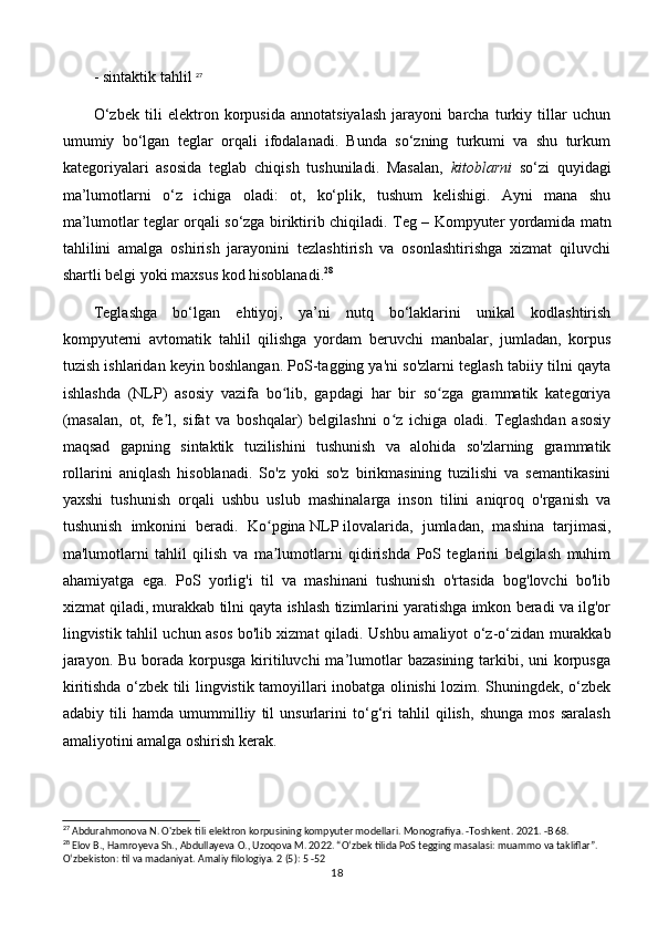 - sintaktik tahlil  27
O‘zbek   tili   elektron   korpusida   annotatsiyalash   jarayoni   barcha   turkiy   tillar   uchun
umumiy   bo‘lgan   teglar   orqali   ifodalanadi.   Bunda   so‘zning   turkumi   va   shu   turkum
kategoriyalari   asosida   teglab   chiqish   tushuniladi.   Masalan,   kitoblarni   so‘zi   quyidagi
ma’lumotlarni   o‘z   ichiga   oladi:   ot,   ko‘plik,   tushum   kelishigi.   Ayni   mana   shu
ma’lumotlar teglar orqali so‘zga biriktirib chiqiladi.   Teg – Kompyuter yordamida matn
tahlilini   amalga   oshirish   jarayonini   tezlashtirish   va   osonlashtirishga   xizmat   qiluvchi
shartli belgi yoki maxsus kod hisoblanadi. 28
   
Teglashga   bo‘lgan   ehtiyoj,   ya’ni   nutq   bo‘laklarini   unikal   kodlashtirish
kompyuterni   avtomatik   tahlil   qilishga   yordam   beruvchi   manbalar,   jumladan,   korpus
tuzish ishlaridan keyin boshlangan. PoS-tagging ya'ni so'zlarni teglash tabiiy tilni qayta
ishlashda   (NLP)   asosiy   vazifa   bo lib,   gapdagi   har   bir   so zga   grammatik   kategoriyaʻ ʻ
(masalan,   ot,   fe l,   sifat   va   boshqalar)   belgilashni   o z   ichiga   oladi.   Teglashdan   asosiy	
ʼ ʻ
maqsad   gapning   sintaktik   tuzilishini   tushunish   va   alohida   so'zlarning   grammatik
rollarini   aniqlash   hisoblanadi.   So'z   yoki   so'z   birikmasining   tuzilishi   va   semantikasini
yaxshi   tushunish   orqali   ushbu   uslub   mashinalarga   inson   tilini   aniqroq   o'rganish   va
tushunish   imkonini   beradi.   Ko pgina	
ʻ   NLP   ilovalarida,   jumladan,   mashina   tarjimasi,
ma'lumotlarni   tahlil   qilish   va   ma lumotlarni   qidirishda   PoS   teglarini   belgilash   muhim
ʼ
ahamiyatga   ega.   PoS   yorlig'i   til   va   mashinani   tushunish   o'rtasida   bog'lovchi   bo'lib
xizmat qiladi, murakkab tilni qayta ishlash tizimlarini yaratishga imkon beradi va ilg'or
lingvistik tahlil uchun asos bo'lib xizmat qiladi.   Ushbu amaliyot o‘z-o‘zidan murakkab
jarayon.  Bu borada korpusga kiritiluvchi  ma’lumotlar  bazasining tarkibi, uni  korpusga
kiritishda o‘zbek tili lingvistik tamoyillari inobatga olinishi lozim. Shuningdek, o‘zbek
adabiy   tili   hamda   umummilliy   til   unsurlarini   to‘g‘ri   tahlil   qilish,   shunga   mos   saralash
amaliyotini amalga oshirish kerak. 
27
 Abdurahmonova N. O'zbek tili elektron korpusining kompyuter modellari. Monografiya. -Toshkent. 2021. -B 68.
28
 Elov B., Hamroyeva Sh., Abdullayeva O., Uzoqova M. 2022. “O‘zbek tilida PoS tegging masalasi: muammo va takliflar”. 
O‘zbekiston: til va madaniyat. Amaliy filologiya. 2 (5): 5 -52 
18 