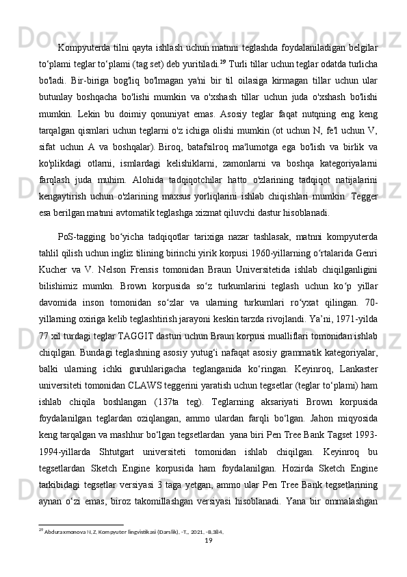 Kompyuterda tilni qayta ishlash uchun matnni teglashda foydalaniladigan belgilar
to‘plami teglar to‘plami (tag set) deb yuritiladi. 29
 Turli tillar uchun teglar odatda turlicha
bo'ladi.   Bir-biriga   bog'liq   bo'lmagan   ya'ni   bir   til   oilasiga   kirmagan   tillar   uchun   ular
butunlay   boshqacha   bo'lishi   mumkin   va   o'xshash   tillar   uchun   juda   o'xshash   bo'lishi
mumkin.   Lekin   bu   doimiy   qonuniyat   emas.   Asosiy   teglar   faqat   nutqning   eng   keng
tarqalgan  qismlari   uchun teglarni  o'z  ichiga  olishi   mumkin (ot  uchun  N, fe'l   uchun V,
sifat   uchun   A   va   boshqalar).   Biroq,   batafsilroq   ma'lumotga   ega   bo'lish   va   birlik   va
ko'plikdagi   otlarni,   ismlardagi   kelishiklarni,   zamonlarni   va   boshqa   kategoriyalarni
farqlash   juda   muhim.   Alohida   tadqiqotchilar   hatto   o'zlarining   tadqiqot   natijalarini
kengaytirish   uchun   o'zlarining   maxsus   yorliqlarini   ishlab   chiqishlari   mumkin.   Tegger
esa berilgan matnni avtomatik teglashga xizmat qiluvchi dastur hisoblanadi. 
PoS-tagging   bo yicha   tadqiqotlar   tarixiga   nazar   tashlasak,   matnni   kompyuterdaʻ
tahlil qilish uchun ingliz tilining birinchi yirik korpusi 1960-yillarning o rtalarida Genri	
ʻ
Kucher   va   V.   Nelson   Frensis   tomonidan   Braun   Universitetida   ishlab   chiqilganligini
bilishimiz   mumkn.   Brown   korpusida   so z   turkumlarini   teglash   uchun   ko p   yillar	
ʻ ʻ
davomida   inson   tomonidan   so zlar   va   ularning   turkumlari   ro yxat   qilingan.   70-	
ʻ ʻ
yillarning oxiriga kelib teglashtirish jarayoni keskin tarzda rivojlandi. Ya’ni, 1971-yilda
77 xil turdagi teglar TAGGIT dasturi uchun Braun korpusi mualliflari tomonidan ishlab
chiqilgan. Bundagi  teglashning asosiy  yutug‘i  nafaqat asosiy  grammatik kategoriyalar,
balki   ularning   ichki   guruhlarigacha   teglanganida   ko‘ringan.   Keyinroq,   Lankaster
universiteti tomonidan CLAWS teggerini yaratish uchun tegsetlar (teglar to‘plami) ham
ishlab   chiqila   boshlangan   (137ta   teg).   Teglarning   aksariyati   Brown   korpusida
foydalanilgan   teglardan   oziqlangan,   ammo   ulardan   farqli   bo‘lgan.   Jahon   miqyosida
keng tarqalgan va mashhur bo‘lgan tegsetlardan  yana biri Pen Tree Bank Tagset 1993-
1994-yillarda   Shtutgart   universiteti   tomonidan   ishlab   chiqilgan.   Keyinroq   bu
tegsetlardan   Sketch   Engine   korpusida   ham   foydalanilgan.   Hozirda   Sketch   Engine
tarkibidagi   tegsetlar   versiyasi   3   taga   yetgan,   ammo   ular   Pen   Tree   Bank   tegsetlarining
aynan   o‘zi   emas,   biroz   takomillashgan   versiyasi   hisoblanadi.   Yana   bir   ommalashgan
29
  Abduraxmonova N.Z. Kompyuter lingvistikasi (Darslik). -T., 2021. -B.384.
19 