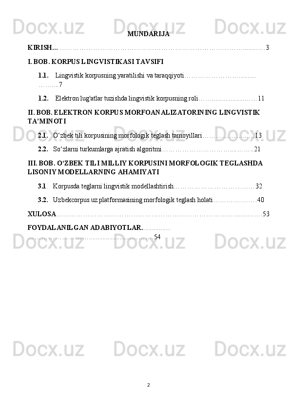 MUNDARIJA
KIRISH… ………………………………………………………………………........….3
I. BOB. KORPUS LINGVISTIKASI TAVSIFI
1.1.      Lingvistik korpusning yaratilishi va taraqqiyoti……………………..........
……....7
1.2.     Elektron lug'atlar tuzishda lingvistik korpusning roli……...................……11
II. BOB. ELEKTRON KORPUS MORFOANALIZATORINING LINGVISTIK 
TA’MINOTI
2.1.    O‘zbek tili korpusining morfologik teglash   tamoyillari………………...…13
2.2.    So‘zlarni turkumlarga ajratish algoritmi…………………………....……..21
III. BOB. O‘ZBEK TILI MILLIY KORPUSINI MORFOLOGIK TEGLASHDA 
LISONIY MODELLARNING AHAMIYATI
      3.1 .   Korpusda teglarni lingvistik modellashtirish………………………………32
       3.2.    Uzbekcorpus.uz platformasining morfologik teglash holati……….……….40
XULOSA ……………………………………………………………………........…….53
FOYDALANILGAN ADABIYOTLAR. ................
……………………….........................……….54
2 