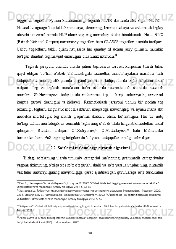 tegger va tegsetlar Python kutubxonasiga tegishli NLTK dasturida aks etgan. NLTK –
Natural Language Toolkit tokenizatsiya, stemming, lemmatizatsiya va avtomatik teglay
oluvchi universal hamda NLP olamidagi eng ommabop dastur hisoblanadi.  Hatto BNC
(British National Corpus) namunaviy tegsetlari ham CLAWS tegsetlari asosida tuzilgan.
Ushbu   tegsetlarni   tahlil   qilish   natijasida   har   qanday   til   uchun   joriy   qilinishi   mumkin
bo‘lgan standart teg mavjud emasligini bilishimiz mumkin. 30
 
Teglash   jarayoni   birinchi   marta   jahon   tajribasida   Brown   korpusini   tuzish   bilan
qayd   etilgan   bo‘lsa,   o‘zbek   tilshunosligida   razmetka,   annotatsiyalash   masalasi   turli
tadqiqotlarda monografik planda o‘rganilgan. Ba’zi  tadqiqotlarda teglar  to‘plami  taklif
etilgan.   Teg   va   teglash   masalasini   ba’zi   ishlarda   razmetkalash   shaklida   kuzatish
mumkin.   Sh.Hamroyeva   tadqiqotida   mukammal   teg   –   keng   imkoniyatli,   universal
korpus   garovi   ekanligini   ta’kidlaydi.   Razmetkalash   jarayoni   uchun   bir   nechta   teg
lozimligi, teglarni lingvistik modellashtirish maqsadga muvofiqligi va aynan mana shu
modelda   morfologik   teg   shartli   qisqartma   shaklini   olishi   ko‘rsatilgan.   Har   bir   nutq
bo‘lagi uchun morfologik va semantik teglarning o‘zbek tilida lingvistik modellari taklif
qilingan. 31
  Bundan   tashqari   O‘.Xoliyorov, 32
  O.Abdullayeva 33
  kabi   tilshunoslar
tomonidan ham  PoS tegning belgilanishi bo‘yicha tadqiqotlar amalga oshirilgan.
2.2. So‘zlarni turkumlarga ajratish algoritmi
Tildagi   so‘zlarning  ularda  umumiy   kategorial   ma’noning,  grammatik  kategoriyalar
yagona tizimining, o‘ziga xos so‘z o‘zgarish, shakl va so‘z yasalish tiplarining, sintaktik
vazifalar  umumiyligining  mavjudligiga  qarab  ajratiladigan   guruhlariga  so‘z  turkumlari
30
 Elov B., Hamroyeva Sh., Abdullayeva O., Uzoqova M. 2022. “O‘zbek tilida PoS tegging masalasi: muammo va takliflar”. 
O‘zbekiston: til va madaniyat. Amaliy filologiya. 2 (5): 5. 53-55
31
  Ҳамроева Ш. Ўзбек тили муаллифлик корпусини тузишнинг лингвистик асослари: Монография. –Tошкент, 2020. –
229 б.  Qarang: Elov B., Hamroyeva Sh., Abdullayeva O., Uzoqova M. 2022. “O‘zbek tilida PoS tegging masalasi: muammo 
va takliflar”. O‘zbekiston: til va madaniyat. Amaliy filologiya. 2 (5): 5. 55
32
  Xoliyorov O‘. O‘zbek tili ta’limiy korpusini tuzishning lingvistik asoslari. Filol. fan. bo‘yicha falsafa doktori PhD avtoref. – 
Termiz, 2021. 
33
  Abdullayeva O. O‘zbek tilining internet axborot matnlari korpusini shakllantirishning nazariy va amaliy asoslari. filol. fan.
bo‘yicha falsafa doktori (PhD) …. diss. Andijon, 2022.
20 