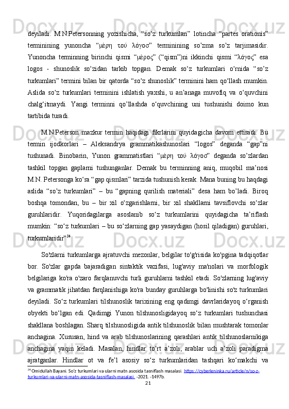 deyiladi.   M.N.Petersonning   yozishicha,   “so‘z   turkumlari”   lotincha   “partes   orationis”
terminining   yunoncha   “μέρη   τού   λóγοσ”   terminining   so’zma   so’z   tarjimasidir.
Yunoncha   terminning   birinchi   qismi   “μέρος”   (“qism”)ni   ikkinchi   qismi   “λóγος”   esa
logos   -   shunoslik   so‘zidan   tarkib   topgan.   Demak   so‘z   turkumlari   o‘rnida   “so’z
turkumlari” termini bilan bir qatorda “so‘z shunoslik” terminini ham qo‘llash mumkin.
Aslida   so‘z   turkumlari   terminini   ishlatish   yaxshi,   u   an’anaga   muvofiq   va   o‘quvchini
chalg‘itmaydi.   Yangi   terminni   qo’llashda   o‘quvchining   uni   tushunishi   doimo   kun
tartibida turadi. 
M.N.Peterson   mazkur   termin   haqidagi   fikrlarini   quyidagicha   davom   ettiradi.   Bu
termin   ijodkorlari   –   Aleksandrya   grammatikashunoslari   “logos”   deganda   “gap”ni
tushunadi.   Binobarin,   Yunon   grammatistlari   “μέρη   τού   λóγοσ”   deganda   so’zlardan
tashkil   topgan   gaplarni   tushunganlar.   Demak   bu   terminning   aniq,   muqobil   ma’nosi
M.N. Petersonga ko‘ra “gap qismlari” tarzida tushunish kerak. Mana buning bu haqdagi
aslida   “so’z   turkumlari”   –   bu   “gapning   qurilish   materiali”   desa   ham   bo’ladi.   Biroq
boshqa   tomondan,   bu   –   bir   xil   o‘zgarishlarni,   bir   xil   shakllarni   tavsiflovchi   so‘zlar
guruhlaridir.   Yuqoridagilarga   asoslanib   so‘z   turkumlarini   quyidagicha   ta’riflash
mumkin: “so‘z turkumlari – bu so‘zlarning gap yasaydigan (hosil qiladigan) guruhlari,
turkumlaridir” 34
   
So'zlarni turkumlarga ajratuvchi mezonlar, belgilar  to'g'risida ko'pgina tadqiqotlar
bor.   So'zlar   gapda   bajaradigan   sintaktik   vazifasi,   lug'aviy   ma'nolari   va   morfologik
belgilariga   ko'ra   o'zaro   farqlanuvchi   turli   guruhlarni   tashkil   etadi.   So'zlarning   lug'aviy
va grammatik jihatdan farqlanishiga ko'ra bunday guruhlarga bo'linishi so'z turkumlari
deyiladi.   Sо‘z   turkumlari   tilshunoslik   tarixining   eng   qadimgi   davrlaridayoq   о‘rganish
obyekti   bо‘lgan   edi.   Qadimgi   Yunon   tilshunosligidayoq   sо‘z   turkumlari   tushunchasi
shakllana boshlagan. Sharq tilshunosligida antik tilshunoslik bilan mushtarak tomonlar
anchagina.   Xususan,   hind   va   arab   tilshunoslarining   qarashlari   antik   tilshunoslarnikiga
anchagina   yaqin   keladi.   Masalan,   hindlar   tо‘rt   a’zoli,   arablar   uch   a’zoli   paradigma
ajratganlar.   Hindlar   ot   va   fe’l   asosiy   sо‘z   turkumlaridan   tashqari   kо‘makchi   va
34
 Omidullah Bayani. So‘z turkumlari va ularni matn asosida tasniflash masalasi.  https    ://    cyberleninka    .   ru    /   article    /   n    /   so    -   z   -  
turkumlari    -   va    -   ularni    -   matn    -   asosida    -   tasniflash    -   masalasi    .     -2021. -1497b.
21 