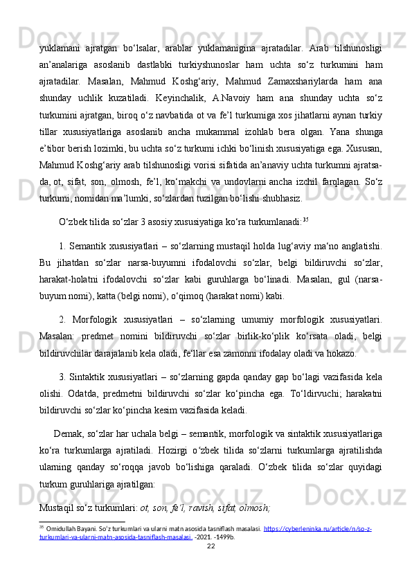 yuklamani   ajratgan   bо‘lsalar,   arablar   yuklamanigina   ajratadilar.   Arab   tilshunosligi
an’analariga   asoslanib   dastlabki   turkiyshunoslar   ham   uchta   sо‘z   turkumini   ham
ajratadilar.   Masalan,   Mahmud   Koshg‘ariy,   Mahmud   Zamaxshariylarda   ham   ana
shunday   uchlik   kuzatiladi.   Keyinchalik,   A.Navoiy   ham   ana   shunday   uchta   sо‘z
turkumini ajratgan, biroq о‘z navbatida ot va fe’l turkumiga xos jihatlarni aynan turkiy
tillar   xususiyatlariga   asoslanib   ancha   mukammal   izohlab   bera   olgan.     Yana   shunga
e’tibor berish lozimki, bu uchta sо‘z turkumi ichki bо‘linish xususiyatiga ega. Xususan,
Mahmud Koshg‘ariy arab tilshunosligi vorisi sifatida an’anaviy uchta turkumni ajratsa-
da,   ot,   sifat,   son,   olmosh,   fe’l,   kо‘makchi   va   undovlarni   ancha   izchil   farqlagan.   Sо‘z
turkumi, nomidan ma’lumki, sо‘zlardan tuzilgan bо‘lishi shubhasiz.
O‘zbek tilida so‘zlar 3 asosiy xususiyatiga ko‘ra turkumlanadi: 35
1. Semantik xususiyatlari  – so‘zlarning mustaqil  holda lug‘aviy ma‘no anglatishi.
Bu   jihatdan   so‘zlar   narsa-buyumni   ifodalovchi   so‘zlar,   belgi   bildiruvchi   so‘zlar,
harakat-holatni   ifodalovchi   so‘zlar   kabi   guruhlarga   bo‘linadi.   Masalan,   gul   (narsa-
buyum nomi), katta (belgi nomi), o‘qimoq (harakat nomi) kabi. 
2.   Morfologik   xususiyatlari   –   so‘zlarning   umumiy   morfologik   xususiyatlari.
Masalan:   predmet   nomini   bildiruvchi   so‘zlar   birlik-ko‘plik   ko‘rsata   oladi,   belgi
bildiruvchilar darajalanib kela oladi, fe‘llar esa zamonni ifodalay oladi va hokazo. 
3.   Sintaktik   xususiyatlari   –   so‘zlarning   gapda   qanday   gap   bo‘lagi   vazifasida   kela
olishi.   Odatda,   predmetni   bildiruvchi   so‘zlar   ko‘pincha   ega.   To‘ldirvuchi;   harakatni
bildiruvchi so‘zlar ko‘pincha kesim vazifasida keladi. 
Demak, so‘zlar har uchala belgi – semantik, morfologik va sintaktik xususiyatlariga
ko‘ra   turkumlarga   ajratiladi.   Hozirgi   o zbek   tilida   sо‘zlarni   turkumlarga   ajratilishdaʻ
ularning   qanday   sо‘roqqa   javob   bо‘lishiga   qaraladi.   O‘zbek   tilida   so‘zlar   quyidagi
turkum guruhlariga ajratilgan:  
Mustaqil so‘z turkumlari:  ot, son, fe’l, ravish, sifat, olmosh; 
35
  Omidullah Bayani. So‘z turkumlari va ularni matn asosida tasniflash masalasi.  https    ://    cyberleninka    .   ru    /   article    /   n    /   so    -   z   -  
turkumlari    -   va    -   ularni    -   matn    -   asosida    -   tasniflash    -   masalasi    .     -2021. -1499b.
22 