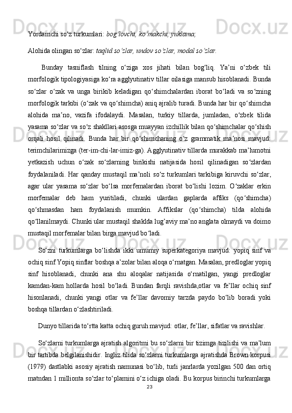 Yordamchi so‘z turkumlari:  bog‘lovchi, ko‘makchi, yuklama; 
Alohida olingan so‘zlar:  taqlid so‘zlar, undov so‘zlar, modal so‘zlar.
Bunday   tasniflash   tilning   o‘ziga   xos   jihati   bilan   bog‘liq.   Ya’ni   o‘zbek   tili
morfologik tipologiyasiga ko‘ra agglyutinativ tillar oilasiga mansub hisoblanadi. Bunda
so zlar   o zak   va   unga   birikib   keladigan   qo shimchalardan   iborat   bo ladi   va   so zningʻ ʻ ʻ ʻ ʻ
morfologik tarkibi (o zak va qo shimcha) aniq ajralib turadi. Bunda har bir qo shimcha	
ʻ ʻ ʻ
alohida   ma no,   vazifa   ifodalaydi.   Masalan,   turkiy   tillarda,   jumladan,   o zbek   tilida	
ʼ ʻ
yasama so zlar va so z shakllari asosga muayyan izchillik bilan qo shimchalar qo shish
ʻ ʻ ʻ ʻ
orqali   hosil   qilinadi.   Bunda   har   bir   qo shimchaning   o z   grammatik   ma nosi   mavjud:	
ʻ ʻ ʼ
terimchilarimizga (ter-im-chi-lar-imiz-ga). Agglyutinativ tillarda murakkab ma’lumotni
yetkazish   uchun   o zak   so zlarning   birikishi   natijasida   hosil   qilinadigan   so zlardan	
ʻ ʻ ʻ
foydalaniladi.   Har  qanday   mustaqil  ma’noli   so‘z  turkumlari   tarkibiga  kiruvchi  so‘zlar,
agar   ular   yasama   so‘zlar   bo‘lsa   morfemalardan   iborat   bo‘lishi   lozim.   O zaklar   erkin	
ʻ
morfemalar   deb   ham   yuritiladi,   chunki   ulardan   gaplarda   affiks   (qo shimcha)	
ʻ
qo shmasdan   ham   foydalanish   mumkin.   Affikslar   (qo shimcha)   tilda   alohida	
ʻ ʻ
qo llanilmaydi. Chunki ular mustaqil shaklda lug’aviy ma’no anglata olmaydi va doimo
ʻ
mustaqil morfemalar bilan birga mavjud bo ladi. 	
ʻ
So‘zni   turkumlarga   bo‘lishda   ikki   umumiy   superkategoriya   mavjud:   yopiq   sinf   va
ochiq sinf.Yopiq sinflar boshqa a’zolar bilan aloqa o‘rnatgan. Masalan, predloglar yopiq
sinf   hisoblanadi,   chunki   ana   shu   aloqalar   natijasida   o‘rnatilgan,   yangi   predloglar
kamdan-kam   hollarda   hosil   bo‘ladi.   Bundan   farqli   ravishda,otlar   va   fe’llar   ochiq   sinf
hisonlanadi,   chunki   yangi   otlar   va   fe’llar   davomiy   tarzda   paydo   bo‘lib   boradi   yoki
boshqa tillardan o‘zlashtiriladi. 
Dunyo tillarida to‘rtta katta ochiq guruh mavjud: otlar, fe’llar, sifatlar va ravishlar. 
So‘zlarni turkumlarga ajratish algoritmi bu so‘zlarni bir tizimga tizilishi va ma’lum
bir tartibda belgilanishidir. Ingliz tilida so‘zlarni turkumlarga ajratishda Brown korpusi
(1979) dastlabki  asosiy ajratish namunasi bo‘lib, turli janrlarda yozilgan 500 dan ortiq
matndan 1 millionta so‘zlar to‘plamini o‘z ichiga oladi. Bu korpus birinchi turkumlarga
23 