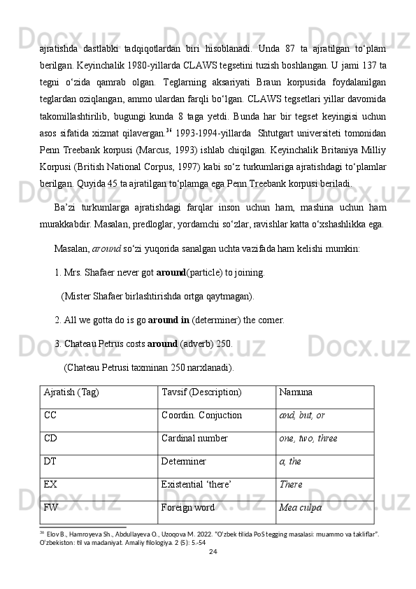 ajratishda   dastlabki   tadqiqotlardan   biri   hisoblanadi.   Unda   87   ta   ajratilgan   to‘plam
berilgan. Keyinchalik 1980-yillarda CLAWS tegsetini tuzish boshlangan. U  jami 137 ta
tegni   o‘zida   qamrab   olgan.   Teglarning   aksariyati   Braun   korpusida   foydalanilgan
teglardan oziqlangan, ammo ulardan farqli bo‘lgan. CLAWS tegsetlari yillar davomida
takomillashtirilib,   bugungi   kunda   8   taga   yetdi.   Bunda   har   bir   tegset   keyingisi   uchun
asos  sifatida  xizmat   qilavergan. 36
  1993-1994-yillarda   Shtutgart   universiteti  tomonidan
Penn  Treebank  korpusi   (Marcus,   1993)   ishlab   chiqilgan.   Keyinchalik  Britaniya   Milliy
Korpusi (British National Corpus, 1997) kabi so‘z turkumlariga ajratishdagi to‘plamlar
berilgan. Quyida 45 ta ajratilgan to‘plamga ega Penn Treebank korpusi beriladi. 
Ba’zi   turkumlarga   ajratishdagi   farqlar   inson   uchun   ham,   mashina   uchun   ham
murakkabdir. Masalan, predloglar, yordamchi so‘zlar, ravishlar katta o‘xshashlikka ega.
Masalan,  around  so‘zi yuqorida sanalgan uchta vazifada ham kelishi mumkin: 
1.  Mrs. Shafaer never got  around (particle) to joining. 
   (Mister Shafaer birlashtirishda ortga qaytmagan).
2. All we gotta do is go  around in  (determiner) the corner. 
3. Chateau Petrus costs  around  (adverb) 250. 
(Chateau Petrusi taxminan 250 narxlanadi). 
Ajratish (Tag)  Tavsif (Description)  Namuna
CC Coordin. Conjuction  and, but, or 
CD Cardinal number  one, two, three 
DT  Determiner a, the 
EX  Existential ‘there’  There
FW  Foreign word  Mea culpa 
36
  Elov B., Hamroyeva Sh., Abdullayeva O., Uzoqova M. 2022. “O‘zbek tilida PoS tegging masalasi: muammo va takliflar”. 
O‘zbekiston: til va madaniyat. Amaliy filologiya. 2 (5): 5.-54
24 