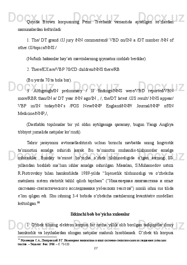 Quyida   Brown   korpusining   Penn   Treebank   variantida   ajratilgan   so‘zlardan
namunalardan keltiriladi: 
1.  The/  DT   grand  /JJ   jury  /NN  commentend/  VBD   on/IN/  a   /DT  number   /NN  of
other /JJ/topics/NNS./ 
(Nufuzli hakamlar hay’ati mavzularning qiymatini izohlab berdilar). 
2. There/EX are/VBP 70/CD children/NNS there/RB 
(Bu yerda 70 ta bola bor). 
3.   Althgough/IN   preliminary   /   JJ   findings/NNS   were/VBD   reported/VBN
more/RBR  than/IN a/   DT   year  /NN  ago/IN ,  /, the/DT  latest  /JJS   result/  NNS  appear/
VBP   in/IN   today/NN’s   /POS   New/NNP   England/NNP/   Journal/NNP   of/IN
Medicine/NNP,/, 
(Dastlabki   topilmalar   bir   yil   oldin   aytilganiga   qaramay,   bugun   Yangi   Angliya
tibbiyot jurnalida natijalar ko‘rindi). 
Tahrir   jarayonini   avtomatlashtirish   uchun   birinchi   navbatda   uning   lingvistik
ta’minotini   amalga   oshirish   kerak.   Bu   ta’minotni   muhandis-tilshunoslar   amalga
oshiradilar.   Bunday   ta’minot   bo‘yicha   o‘zbek   tilshunosligida   o‘tgan   asrning   80-
yillaridan   boshlab   ma’lum   ishlar   amalga   oshirilgan.   Masalan,   S.Muhamedov   ustozi
R.Piotrovskiy   bilan   hamkorlikda   1989-yilda   “Injenerlik   tilshunosligi   va   o‘zbekcha
matnlarni   sistem   statistik   tahlil   qilish   tajribasi”   (“Инженерная   лингвистика   и   опыт
системно-статистического  исследования  узбекских  текстов”)  nomli  ishni  rus  tilida
e’lon   qilgan   edi.   Shu   ishning   3-4   bobida   o‘zbekcha   matnlarning   kvantitativ   modellari
keltirilgan. 38
Ikkinchi bob bo'yicha xulosalar
1. O'zbek tilining elektron korpusi  bir necha yillik olib borilgan tadqiqotlar  ilmiy
hamkorlik   va   loyihalardan   olingan   natijalar   mahsuli   hisoblanadi.   O‘zbek   tili   korpusi
38
  Мухамедов С.А., Пиотровский Р.Г.   Инженерная лингвистика и опыт системно-статистического исследования узбекских 
текстов. – Ташкент: Фан. 1986. – С. 72-122.
27 