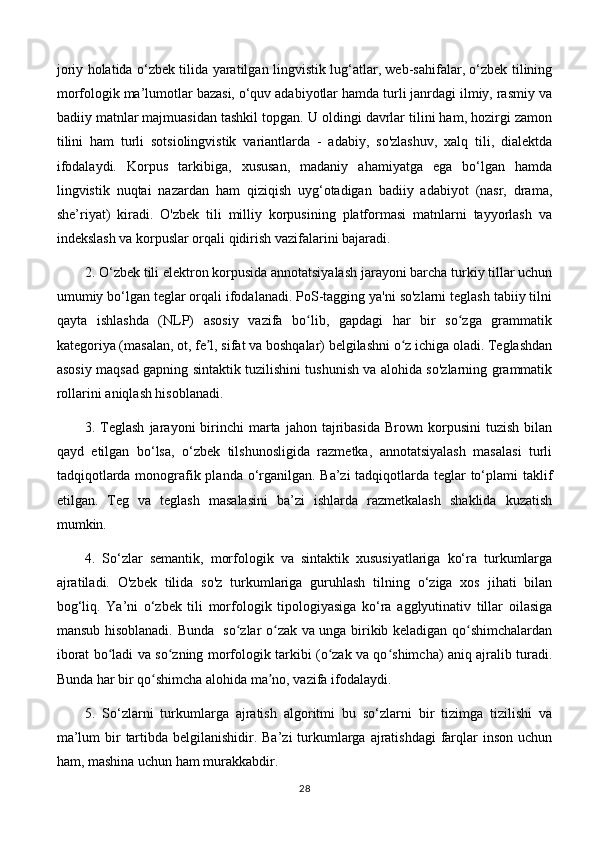 joriy holatida o‘zbek tilida yaratilgan lingvistik lug‘atlar, web-sahifalar, o‘zbek tilining
morfologik ma’lumotlar bazasi, o‘quv adabiyotlar hamda turli janrdagi ilmiy, rasmiy va
badiiy matnlar majmuasidan tashkil topgan. U oldingi davrlar tilini ham, hozirgi zamon
tilini   ham   turli   sotsiolingvistik   variantlarda   -   adabiy,   so'zlashuv,   xalq   tili,   dialektda
ifodalaydi.   Korpus   tarkibiga,   xususan,   madaniy   ahamiyatga   ega   bo‘lgan   hamda
lingvistik   nuqtai   nazardan   ham   qiziqish   uyg‘otadigan   badiiy   adabiyot   (nasr,   drama,
she’riyat)   kiradi.   O'zbek   tili   milliy   korpusining   platformasi   matnlarni   tayyorlash   va
indekslash va korpuslar orqali qidirish vazifalarini bajaradi. 
2. O‘zbek tili elektron korpusida annotatsiyalash jarayoni barcha turkiy tillar uchun
umumiy bo‘lgan teglar orqali ifodalanadi. PoS-tagging ya'ni so'zlarni teglash tabiiy tilni
qayta   ishlashda   (NLP)   asosiy   vazifa   bo lib,   gapdagi   har   bir   so zga   grammatikʻ ʻ
kategoriya (masalan, ot, fe l, sifat va boshqalar) belgilashni o z ichiga oladi. Teglashdan	
ʼ ʻ
asosiy maqsad gapning sintaktik tuzilishini tushunish va alohida so'zlarning grammatik
rollarini aniqlash hisoblanadi.
3.  Teglash  jarayoni   birinchi  marta  jahon  tajribasida  Brown  korpusini  tuzish   bilan
qayd   etilgan   bo‘lsa,   o‘zbek   tilshunosligida   razmetka,   annotatsiyalash   masalasi   turli
tadqiqotlarda monografik planda o‘rganilgan. Ba’zi  tadqiqotlarda teglar  to‘plami  taklif
etilgan.   Teg   va   teglash   masalasini   ba’zi   ishlarda   razmetkalash   shaklida   kuzatish
mumkin.
4.   So‘zlar   semantik,   morfologik   va   sintaktik   xususiyatlariga   ko‘ra   turkumlarga
ajratiladi.   O'zbek   tilida   so'z   turkumlariga   guruhlash   tilning   o‘ziga   xos   jihati   bilan
bog‘liq.   Ya’ni   o‘zbek   tili   morfologik   tipologiyasiga   ko‘ra   agglyutinativ   tillar   oilasiga
mansub hisoblanadi. Bunda   so zlar o zak va unga birikib keladigan qo shimchalardan	
ʻ ʻ ʻ
iborat bo ladi va so zning morfologik tarkibi (o zak va qo shimcha) aniq ajralib turadi.	
ʻ ʻ ʻ ʻ
Bunda har bir qo shimcha alohida ma no, vazifa ifodalaydi. 	
ʻ ʼ
5.   So‘zlarni   turkumlarga   ajratish   algoritmi   bu   so‘zlarni   bir   tizimga   tizilishi   va
ma’lum  bir  tartibda belgilanishidir. Ba’zi  turkumlarga ajratishdagi  farqlar inson uchun
ham, mashina uchun ham murakkabdir.
28 