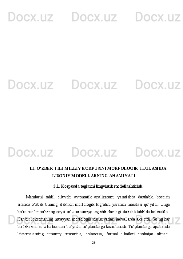 III. O‘ZBEK TILI MILLIY KORPUSINI MORFOLOGIK TEGLASHDA
LISONIY MODELLARNING AHAMIYATI
3.1. Korpusda teglarni lingvistik modellashtirish
Matnlarni   tahlil   qiluvchi   avtomatik   analizatorni   yaratishda   dastlabki   bosqich
sifatida   o‘zbek   tilining   elektron   morfologik   lug‘atini   yaratish   masalasi   qo‘yildi.   Unga
ko‘ra har bir so‘zning qaysi so‘z turkumiga tegishli ekanligi statistik tahlilda ko‘rsatildi.
Har bir leksemaning muayyan morfologik xususiyatlari jadvallarda aks etdi. So‘ng har
bir leksema so‘z turkumlari bo‘yicha to‘plamlarga tasniflanadi. To‘plamlarga ajratishda
leksemalarning   umumiy   semantik,   qolaversa,   formal   jihatlari   inobatga   olinadi.
29 