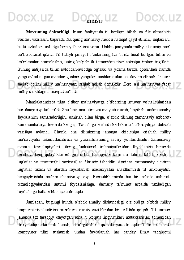 KIRISH
Mavzuning   dolzarbligi.   Inson   faoliyatida   til   borliqni   bilish   va   fikr   almashish
vositasi vazifasini bajaradi. Xalqning ma’naviy merosi nafaqat qayd etilishi, saqlanishi,
balki  avloddan-avlodga ham  yetkazilishi  zarur. Ushbu  jarayonda  milliy til  asosiy  omil
bo‘lib   xizmat   qiladi.   Til   tufayli   jamiyat   a’zolarining   har   birida   hosil   bo‘lgan   bilim   va
ko‘nikmalar   ommalashib,   uning   ko‘pchilik   tomonidan   rivojlanishiga   imkon   tug‘iladi.
Buning   natijasida   bilim   avloddan-avlodga   og‘zaki   va   yozma   tarzda   qoldiriladi   hamda
yangi avlod o‘tgan avlodning ishini yangidan boshlamasdan uni davom ettiradi. Tillarni
saqlab   qolish   milliy   ma’naviyatni   saqlab   qolish   demakdir.   Zero,   asl   ma’naviyat   faqat
milliy shakldagina mavjud bo‘ladi. 
Mamlakatimizda   tilga   e ’ tibor   ma’naviyatga   e’tiborning   ustuvor   yo‘nalishlaridan
biri darajasiga ko‘tarildi. Shu bois ona tilimizni avaylab-asrash, boyitish, undan amaliy
foydalanish   samaradorligini   oshirish   bilan   birga,   o‘zbek   tilining   zamonaviy   axborot-
kommunikatsiya tizimida keng qo‘llanishiga erishish kechiktirib bo‘lmaydigan dolzarb
vazifaga   aylandi.   Chunki   ona   tilimizning   jahonga   chiqishiga   erishish   milliy
ma’naviyatni   takomillashtirish   va   yuksaltirishning   asosiy   yo‘llaridandir.   Zamonaviy
axborot   texnologiyalari   tilning   funksional   imkoniyatlaridan   foydalanish   borasida
benihoya keng qulayliklar eshigini ochdi. Kompyuter tarjimasi, tahriri, tahlili, elektron
lug‘atlar   va   tezaurus(til   xazinasi)lar   fikrimiz   isbotidir.   Ayniqsa,   zamonaviy   elektron
lug‘atlar   tuzish   va   ulardan   foydalanish   madaniyatini   shakllantirish   til   imkoniyatini
kengaytirishda   muhim   ahamiyatga   ega.   Respublikamizda   har   bir   sohada   axborot-
texnologiyalaridan   unumli   foydalanishga,   dasturiy   ta’minot   asosida   tuziladigan
loyihalarga katta e’tibor qaratilmoqda.  
Jumladan,   bugungi   kunda   o‘zbek   amaliy   tilshunosligi   o‘z   oldiga   o‘zbek   milliy
korpusini   rivojlantirish   masalasini   asosiy   vazifalardan   biri   sifatida   qo‘ydi.   Til   korpusi
jahonda   tez   taraqqiy   etayotgan   soha,   u   korpus   lingvistikasi   mutaxassislari   tomonidan
ilmiy   tadqiqotlar   olib   borish,   til   o‘rgatish   maqsadida   yaratilmoqda.   Ta’lim   sohasida
kompyuter   tilini   tushunish,   undan   foydalanish   har   qanday   ilmiy   tadqiqotni
3