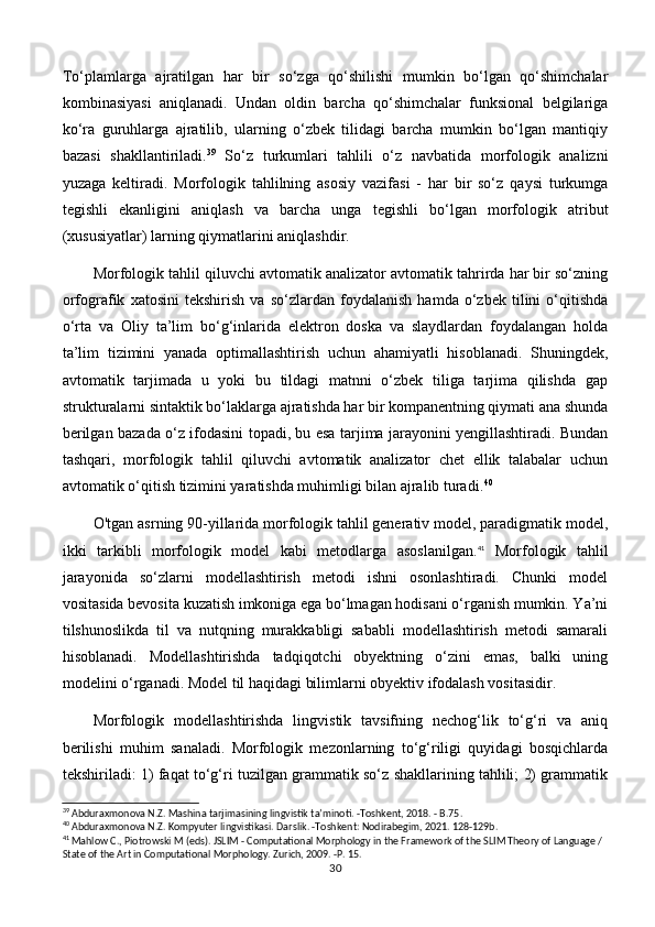 To‘plamlarga   ajratilgan   har   bir   so‘zga   qo‘shilishi   mumkin   bo‘lgan   qo‘shimchalar
kombinasiyasi   aniqlanadi.   Undan   oldin   barcha   qo‘shimchalar   funksional   belgilariga
ko‘ra   guruhlarga   ajratilib,   ularning   o‘zbek   tilidagi   barcha   mumkin   bo‘lgan   mantiqiy
bazasi   shakllantiriladi. 39
  So‘z   turkumlari   tahlili   o‘z   navbatida   morfologik   analizni
yuzaga   keltiradi.   Morfologik   tahlilning   asosiy   vazifasi   -   har   bir   so‘z   qaysi   turkumga
tegishli   ekanligini   aniqlash   va   barcha   unga   tegishli   bo‘lgan   morfologik   atribut
(xususiyatlar) larning qiymatlarini aniqlashdir. 
Morfologik tahlil qiluvchi avtomatik analizator avtomatik tahrirda har bir so‘zning
orfografik   xatosini   tekshirish   va   so‘zlardan   foydalanish   hamda   o‘zbek   tilini   o‘qitishda
o‘rta   va   Oliy   ta’lim   bo‘g‘inlarida   elektron   doska   va   slaydlardan   foydalangan   holda
ta’lim   tizimini   yanada   optimallashtirish   uchun   ahamiyatli   hisoblanadi.   Shuningdek,
avtomatik   tarjimada   u   yoki   bu   tildagi   matnni   o‘zbek   tiliga   tarjima   qilishda   gap
strukturalarni sintaktik bo‘laklarga ajratishda har bir kompanentning qiymati ana shunda
berilgan bazada o‘z ifodasini topadi, bu esa tarjima jarayonini yengillashtiradi. Bundan
tashqari,   morfologik   tahlil   qiluvchi   avtomatik   analizator   chet   ellik   talabalar   uchun
avtomatik o‘qitish tizimini yaratishda muhimligi bilan ajralib turadi. 40
 
O'tgan asrning 90-yillarida morfologik tahlil generativ model, paradigmatik model,
ikki   tarkibli   morfologik   model   kabi   metodlarga   asoslanilgan. 41
  Morfologik   tahlil
jarayonida   so‘zlarni   modellashtirish   metodi   ishni   osonlashtiradi.   Chunki   model
vositasida bevosita kuzatish imkoniga ega bo‘lmagan hodisani o‘rganish mumkin. Ya’ni
tilshunoslikda   til   va   nutqning   murakkabligi   sababli   modellashtirish   metodi   samarali
hisoblanadi.   Modellashtirishda   tadqiqotchi   obyektning   o‘zini   emas,   balki   uning
modelini o‘rganadi. Model til haqidagi bilimlarni obyektiv ifodalash vositasidir. 
Morfologik   modellashtirishda   lingvistik   tavsifning   nechog‘lik   to‘g‘ri   va   aniq
berilishi   muhim   sanaladi.   Morfologik   mezonlarning   to‘g‘riligi   quyidagi   bosqichlarda
tekshiriladi: 1) faqat to‘g‘ri tuzilgan grammatik so‘z shakllarining tahlili; 2) grammatik
39
 Abduraxmonova N.Z. Mashina tarjimasining lingvistik ta’minoti. -Toshkent, 2018. - B.75.
40
 Abduraxmonova N.Z. Kompyuter lingvistikasi. Darslik. -Toshkent: Nodirabegim, 2021. 128-129b.
41
 Mahlow C., Piotrowski M (eds). JSLIM - Computational Morphology in the Framework of the SLIM Theory of Language / 
State of the Art in Computational Morphology. Zurich, 2009. -P. 15. 
30 