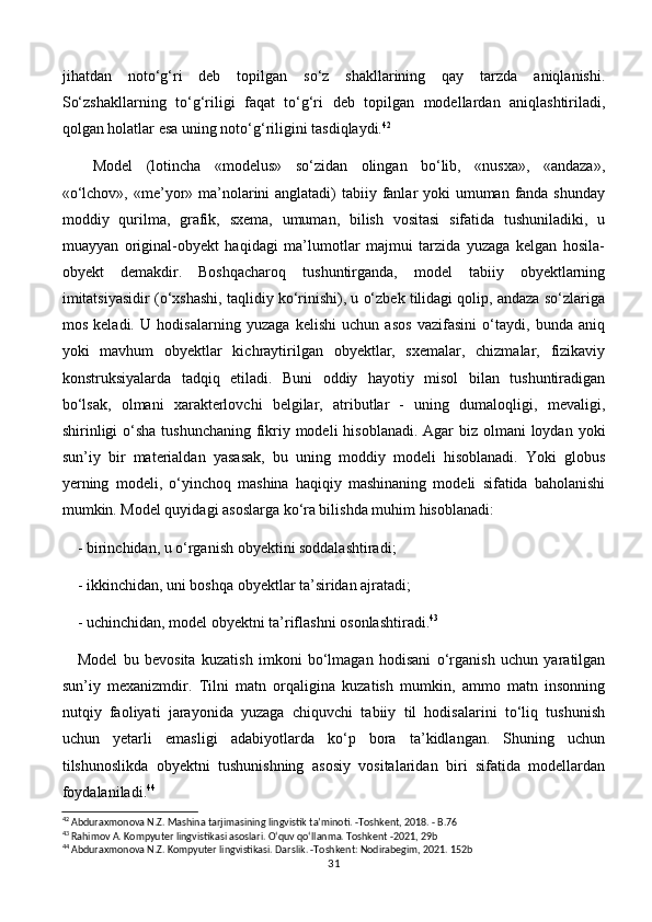 jihatdan   noto‘g‘ri   deb   topilgan   so‘z   shakllarining   qay   tarzda   aniqlanishi.
So‘zshakllarning   to‘g‘riligi   faqat   to‘g‘ri   deb   topilgan   modellardan   aniqlashtiriladi,
qolgan holatlar esa uning noto‘g‘riligini tasdiqlaydi. 42
Model   (lotincha   «modelus»   so‘zidan   olingan   bo‘lib,   «nusxa»,   «andaza»,
«o‘lchov», «me’yor» ma’nolarini anglatadi)  tabiiy fanlar yoki umuman fanda shunday
moddiy   qurilma,   grafik,   sxema,   umuman,   bilish   vositasi   sifatida   tushuniladiki,   u
muayyan   original-obyekt   haqidagi   ma’lumotlar   majmui   tarzida   yuzaga   kelgan   hosila-
obyekt   demakdir.   Boshqacharoq   tushuntirganda,   model   tabiiy   obyektlarning
imitatsiyasidir (o‘xshashi, taqlidiy ko‘rinishi), u o‘zbek tilidagi qolip, andaza so‘zlariga
mos   keladi.   U   hodisalarning   yuzaga   kelishi   uchun   asos   vazifasini   o‘taydi,   bunda   aniq
yoki   mavhum   obyektlar   kichraytirilgan   obyektlar,   sxemalar,   chizmalar,   fizikaviy
konstruksiyalarda   tadqiq   etiladi.   Buni   oddiy   hayotiy   misol   bilan   tushuntiradigan
bo‘lsak,   olmani   xarakterlovchi   belgilar,   atributlar   -   uning   dumaloqligi,   mevaligi,
shirinligi  o‘sha tushunchaning fikriy modeli  hisoblanadi. Agar biz olmani loydan yoki
sun’iy   bir   materialdan   yasasak,   bu   uning   moddiy   modeli   hisoblanadi.   Yoki   globus
yerning   modeli,   o‘yinchoq   mashina   haqiqiy   mashinaning   modeli   sifatida   baholanishi
mumkin. Model quyidagi asoslarga ko‘ra bilishda muhim hisoblanadi:
- birinchidan, u o‘rganish obyektini soddalashtiradi;
- ikkinchidan, uni boshqa obyektlar ta’siridan ajratadi;
- uchinchidan, model obyektni ta’riflashni osonlashtiradi. 43
Model   bu   bevosita   kuzatish   imkoni   bo‘lmagan   hodisani   o‘rganish   uchun   yaratilgan
sun’iy   mexanizmdir.   Tilni   matn   orqaligina   kuzatish   mumkin,   ammo   matn   insonning
nutqiy   faoliyati   jarayonida   yuzaga   chiquvchi   tabiiy   til   hodisalarini   to‘liq   tushunish
uchun   yetarli   emasligi   adabiyotlarda   ko‘p   bora   ta’kidlangan.   Shuning   uchun
tilshunoslikda   obyektni   tushunishning   asosiy   vositalaridan   biri   sifatida   modellardan
foydalaniladi. 44
42
 Abduraxmonova N.Z. Mashina tarjimasining lingvistik ta’minoti. -Toshkent, 2018. - B.76
43
 Rahimov A. Kompyuter lingvistikasi asoslari. O‘quv qo‘llanma. Toshkent -2021, 29b
44
 Abduraxmonova N.Z. Kompyuter lingvistikasi. Darslik. -Toshkent: Nodirabegim, 2021. 152b
31 