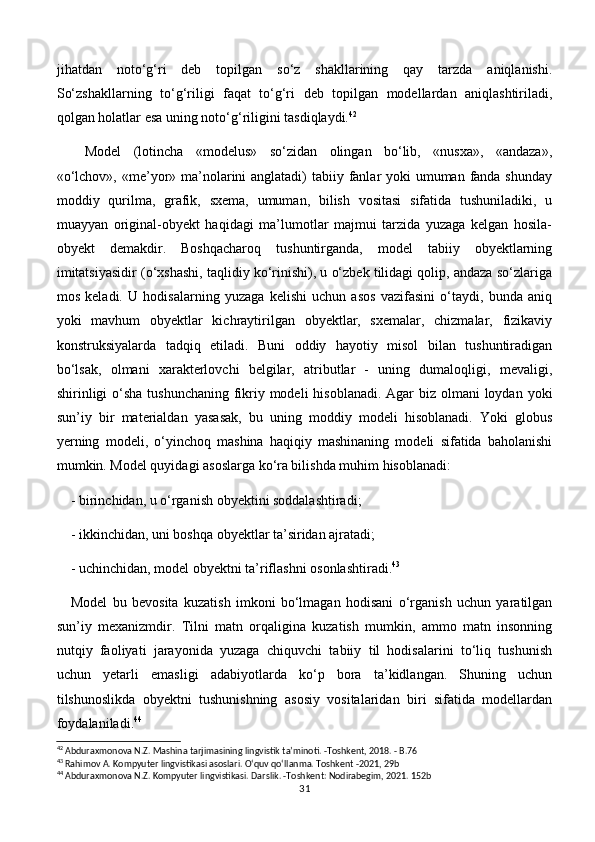 jihatdan   noto‘g‘ri   deb   topilgan   so‘z   shakllarining   qay   tarzda   aniqlanishi.
So‘zshakllarning   to‘g‘riligi   faqat   to‘g‘ri   deb   topilgan   modellardan   aniqlashtiriladi,
qolgan holatlar esa uning noto‘g‘riligini tasdiqlaydi. 42
Model   (lotincha   «modelus»   so‘zidan   olingan   bo‘lib,   «nusxa»,   «andaza»,
«o‘lchov», «me’yor» ma’nolarini anglatadi)  tabiiy fanlar yoki umuman fanda shunday
moddiy   qurilma,   grafik,   sxema,   umuman,   bilish   vositasi   sifatida   tushuniladiki,   u
muayyan   original-obyekt   haqidagi   ma’lumotlar   majmui   tarzida   yuzaga   kelgan   hosila-
obyekt   demakdir.   Boshqacharoq   tushuntirganda,   model   tabiiy   obyektlarning
imitatsiyasidir (o‘xshashi, taqlidiy ko‘rinishi), u o‘zbek tilidagi qolip, andaza so‘zlariga
mos   keladi.   U   hodisalarning   yuzaga   kelishi   uchun   asos   vazifasini   o‘taydi,   bunda   aniq
yoki   mavhum   obyektlar   kichraytirilgan   obyektlar,   sxemalar,   chizmalar,   fizikaviy
konstruksiyalarda   tadqiq   etiladi.   Buni   oddiy   hayotiy   misol   bilan   tushuntiradigan
bo‘lsak,   olmani   xarakterlovchi   belgilar,   atributlar   -   uning   dumaloqligi,   mevaligi,
shirinligi  o‘sha tushunchaning fikriy modeli  hisoblanadi. Agar biz olmani loydan yoki
sun’iy   bir   materialdan   yasasak,   bu   uning   moddiy   modeli   hisoblanadi.   Yoki   globus
yerning   modeli,   o‘yinchoq   mashina   haqiqiy   mashinaning   modeli   sifatida   baholanishi
mumkin. Model quyidagi asoslarga ko‘ra bilishda muhim hisoblanadi:
- birinchidan, u o‘rganish obyektini soddalashtiradi;
- ikkinchidan, uni boshqa obyektlar ta’siridan ajratadi;
- uchinchidan, model obyektni ta’riflashni osonlashtiradi. 43
Model   bu   bevosita   kuzatish   imkoni   bo‘lmagan   hodisani   o‘rganish   uchun   yaratilgan
sun’iy   mexanizmdir.   Tilni   matn   orqaligina   kuzatish   mumkin,   ammo   matn   insonning
nutqiy   faoliyati   jarayonida   yuzaga   chiquvchi   tabiiy   til   hodisalarini   to‘liq   tushunish
uchun   yetarli   emasligi   adabiyotlarda   ko‘p   bora   ta’kidlangan.   Shuning   uchun
tilshunoslikda   obyektni   tushunishning   asosiy   vositalaridan   biri   sifatida   modellardan
foydalaniladi. 44
42
 Abduraxmonova N.Z. Mashina tarjimasining lingvistik ta’minoti. -Toshkent, 2018. - B.76
43
 Rahimov A. Kompyuter lingvistikasi asoslari. O‘quv qo‘llanma. Toshkent -2021, 29b
44
 Abduraxmonova N.Z. Kompyuter lingvistikasi. Darslik. -Toshkent: Nodirabegim, 2021. 152b
31
