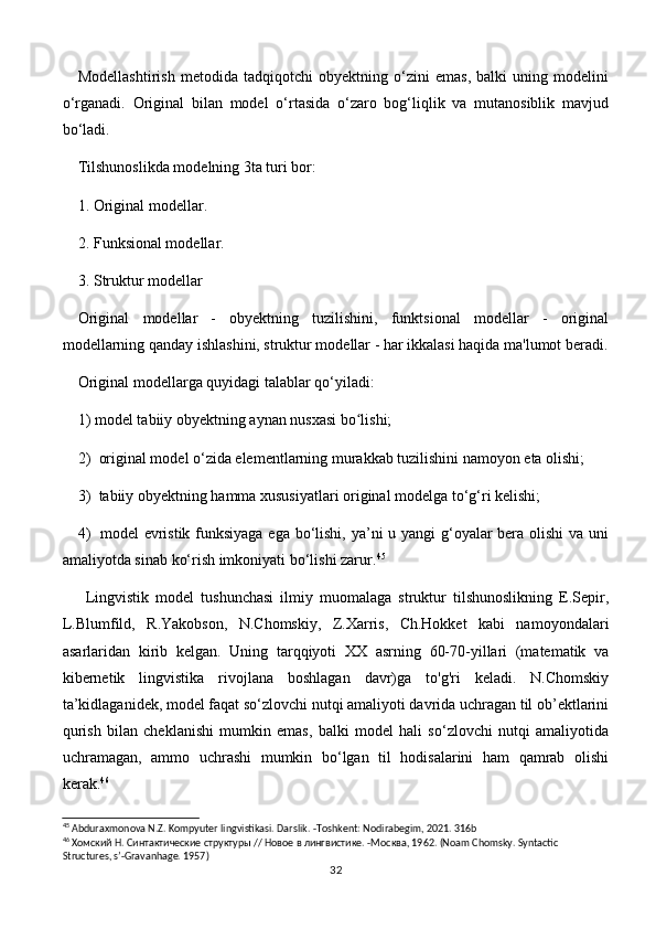 Modellashtirish   metodida   tadqiqotchi   obyektning   o‘zini   emas,   balki   uning   modelini
o‘rganadi.   Original   bilan   model   o‘rtasida   o‘zaro   bog‘liqlik   va   mutanosiblik   mavjud
bo‘ladi.
Tilshunoslikda modelning 3ta turi bor:
1. Original modellar.
2. Funksional modellar.
3. Struktur modellar
Original   modellar   -   obyektning   tuzilishini,   funktsional   modellar   -   original
modellarning qanday ishlashini, struktur modellar - har ikkalasi haqida ma'lumot beradi.
Original modellarga quyidagi talablar qo‘yiladi:
1)  model tabiiy obyektning aynan nusxasi bo lishi; ʻ
2)   original model o‘zida elementlarning murakkab tuzilishini namoyon eta olishi; 
3)   tabiiy obyektning hamma xususiyatlari original modelga to‘g‘ri kelishi;
4)    model evristik funksiyaga  ega bo‘lishi, ya’ni u yangi  g‘oyalar  bera olishi  va uni
amaliyotda sinab ko‘rish imkoniyati bo‘lishi zarur. 45
Lingvistik   model   tushunchasi   ilmiy   muomalaga   struktur   tilshunoslikning   E.Sepir,
L.Blumfild,   R.Yakobson,   N.Chomskiy,   Z.Xarris,   Ch.Hokket   kabi   namoyondalari
asarlaridan   kirib   kelgan.   Uning   tarqqiyoti   XX   asrning   60-70-yillari   (matematik   va
kibernetik   lingvistika   rivojlana   boshlagan   davr)ga   to'g'ri   keladi.   N.Chomskiy
ta’kidlaganidеk, modеl faqat so‘zlovchi nutqi amaliyoti davrida uchragan til ob’еktlarini
qurish   bilan   chеklanishi   mumkin   emas,   balki   modеl   hali   so‘zlovchi   nutqi   amaliyotida
uchramagan,   ammo   uchrashi   mumkin   bo‘lgan   til   hodisalarini   ham   qamrab   olishi
kеrak. 46
45
 Abduraxmonova N.Z. Kompyuter lingvistikasi. Darslik . - Toshkent :  Nodirabegim , 2021. 316 b
46
 Хомский Н. Синтактические структуры // Новое в лингвистике. -М o сква, 1962.  (Noam Chomsky. Syntactic 
Structures, s’-Gravanhage. 1957)
32 