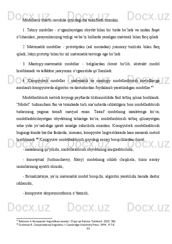 Modellarni shartli ravishda quyidagicha tasniflash mumkin:
1. Tabiiy modellar  -   o‘rganilayotgan obyekt  bilan  bir   turda  bo‘ladi   va undan  faqat
o‘lchamlari, jarayonlarining tezligi va ba’zi hollarda yasalgan materiali bilan farq qiladi.
2.   Matematik   modellar   -   prototipdan   (asl   nusxadan)   jismoniy   tuzilishi   bilan   farq
qiladi, lekin prototip bilan bir xil matematik tasvirga ega bo‘ladi.
3.   Mantiqiy-matematik   modellar   -   belgilardan   iborat   bo‘lib,   abstrakt   model
hisoblanadi va tafakkur jarayonini o‘rganishda qo‘llaniladi.
4.   Kompyuterli   modellar   -   matematik   va   mantiqiy   modellashtirish   metodlariga
asoslanib kompyuterda algoritm va dasturlardan foydalanib yaratiladigan modellar. 47
Modellashtirish metodi keyingi paytlarda tilshunoslikda faol tatbiq qilina boshlandi.
“Model” tushunchasi fan va texnikada turli ma’nolarda ishlatilgani bois modellashtirish
turlarining   yagona   tasnifi   mavjud   emas.   Tasnif   modelning   xarakteriga   ko‘ra,
modellashtirilayotgan   obyektning   tabiatiga   ko‘ra,   modellashtirish   tatbiq   qilinayotgan
soha   yoki   yo‘nalishga   qarab   amalga   oshirilishi   mumkin.   Kompyuterli   modellashtirish
bugungi kunda barcha fanlarda, xususan, kompyuter lingvistikasida ham samarali metod
hisoblanadi. 48
 Kompyuter modellashtirish quyidagi asosiy bosqichlardan iborat:
- masalaning qo'yilishi, modellashtirish obyektining aniqlashtirilishi;
-   konseptual   (tushunchaviy,   fikriy)   modelning   ishlab   chiqilishi,   tizim   asosiy
unsurlarining ajratib olinishi;
- formalizatsiya, ya’ni matematik model bosqichi; algoritm yaratilishi hamda dastur
ishlanishi;
- kompyuter eksperimentlarini o‘tkazish;
47
 Rahimov A. Kompyuter lingvistikasi asoslari. O‘quv qo‘llanma. Toshkent -2021. 30b
48
 Grishman R. Computational linguistics // Cambridge University Press. 1994. -P.7-8.
33 