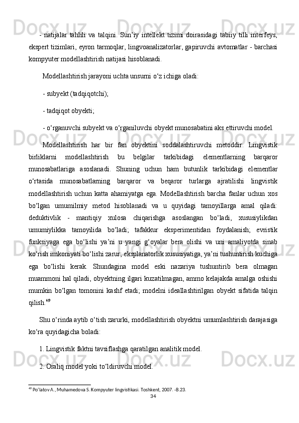 -   natijalar   tahlili   va   talqini.   Sun’iy   intellekt   tizimi   doirasidagi   tabiiy   tilli   interfeys,
ekspert tizimlari, eyron tarmoqlar, lingvoanalizatorlar, gapiruvchi avtomatlar - barchasi
kompyuter modellashtirish natijasi hisoblanadi.
Modellashtirish jarayoni uchta unsurni o‘z ichiga oladi:
- subyekt (tadqiqotchi);
- tadqiqot obyekti;
- o‘rganuvchi subyekt va o‘rganiluvchi obyekt munosabatini aks ettiruvchi model.
Modellashtirish   har   bir   fan   obyektini   soddalashtiruvchi   metoddir.   Lingvistik
birliklarni   modellashtirish   bu   belgilar   tarkibidagi   elementlarning   barqaror
munosabatlariga   asoslanadi.   Shuning   uchun   ham   butunlik   tarkibidagi   elementlar
o‘rtasida   munosabatlarning   barqaror   va   beqaror   turlarga   ajratilishi   lingvistik
modellashtirish   uchun   katta   ahamiyatga   ega.   Modellashtirish   barcha   fanlar   uchun   xos
bo‘lgan   umumilmiy   metod   hisoblanadi   va   u   quyidagi   tamoyillarga   amal   qiladi:
deduktivlik   -   mantiqiy   xulosa   chiqarishga   asoslangan   bo‘ladi,   xususiylikdan
umumiylikka   tamoyilida   bo‘ladi;   tafakkur   eksperimentidan   foydalanish;   evristik
funksiyaga   ega   bo‘lishi   ya’ni   u   yangi   g‘oyalar   bera   olishi   va   uni   amaliyotda   sinab
ko‘rish imkoniyati bo‘lishi zarur; eksplanatorlik xususiyatiga, ya’ni tushuntirish kuchiga
ega   bo‘lishi   kerak.   Shundagina   model   eski   nazariya   tushuntirib   bera   olmagan
muammoni hal qiladi, obyektning ilgari kuzatilmagan, ammo kelajakda amalga oshishi
mumkin   bo‘lgan   tomonini   kashf   etadi;   modelni   ideallashtirilgan   obyekt   sifatida   talqin
qilish. 49
Shu o‘rinda aytib o‘tish zarurki, modellashtirish obyektni umumlashtirish darajasiga
ko‘ra quyidagicha boladi:
1.  Lingvistik faktni tavsiflashga qaratilgan analitik model.
2.  Oraliq model yoki to‘ldiruvchi model.
49
 Po‘latov A., Muhamedova S. Kompyuter lingvistikasi. Toshkent, 2007. -B.23.
34 