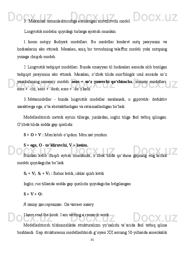3.   Maksimal umumlashtirishga asoslangan sintezlovchi model.
 Lingvistik modelni quyidagi turlarga ajratish mumkin:
1.  Inson   nutqiy   faoliyati   modellari.   Bu   modellar   konkret   nutq   jarayonini   va
hodisalarini   aks   ettiradi.   Masalan,   aniq   bir   tovushning   talaffuz   modeli   yoki   nutqning
yuzaga chiqish modeli.
2.  Lingvistik tadqiqot modellari. Bunda muayyan til hodisalari asosida olib borilgan
tadqiqot   jarayonini   aks   ettiradi.   Masalan,   o‘zbek   tilida   morfologik   usul   asosida   so‘z
yasalishining   umumiy   modeli:   asos   +   so‘z   yasovchi   qo‘shimcha ;   xususiy   modellari:
asos + -chi; asos + -dosh; asos + -do‘z kabi.
3.  Metamodellar   -   bunda   lingvistik   modellar   saralanadi,   u   gipotetik-   deduktiv
xarakterga ega, o‘ta abstraktlashgan va ratsionallashgan bo‘ladi.
Modellashtirish   metodi   ayrim   tillarga,   jumladan,   ingliz   tiliga   faol   tatbiq   qilingan.
O‘zbek tilida sodda gap qurilishi:
S + О + V   :  Men kitob o‘qidim. Men xat yozdim.
S = ega, О - to‘ldiruvchi, V = kesim.
Bundan   kelib   chiqib   aytish   mumkinki,   o‘zbek   tilida   qo‘shma   gapning   eng   kichik
modeli quyidagicha bo‘ladi:
S
1  + V
1.  S
2  + V
2  :  Bahor keldi, ishlar qizib ketdi.
Ingliz, rus tillarida sodda gap qurilishi quyidagicha belgilangan:
S  +  V  +  O :
Я пишу диссертацию.  Он читает книгу.
I have read the book. I am writing a research work.
Modellashtirish   tilshunoslikda   strukturalizm   yo‘nalishi   ta’sirida   faol   tatbiq   qilina
boshlandi. Gap strukturasini modellashtirish g‘oyasi XX asrning 50-yillarida amerikalik
35