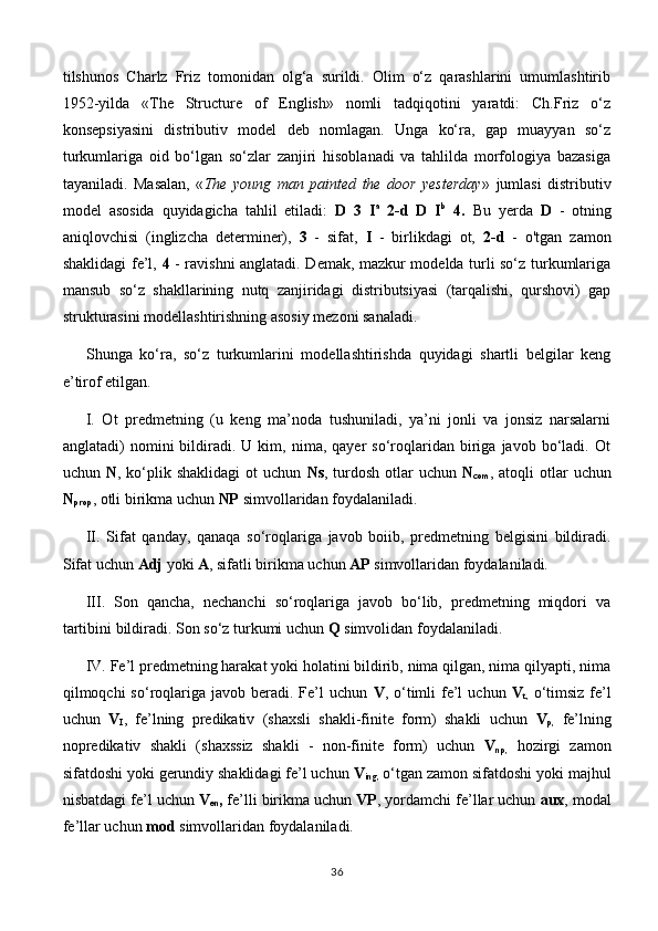 tilshunos   Charlz   Friz   tomonidan   olg‘a   surildi.   Olim   o‘z   qarashlarini   umumlashtirib
1952-yilda   «The   Structure   of   English»   nomli   tadqiqotini   yaratdi:   Ch.Friz   o‘z
konsepsiyasini   distributiv   model   deb   nomlagan.   Unga   ko‘ra,   gap   muayyan   so‘z
turkumlariga   oid   bo‘lgan   so‘zlar   zanjiri   hisoblanadi   va   tahlilda   morfologiya   bazasiga
tayaniladi.   Masalan,   « The   young   man   painted   the   door   yesterday »   jumlasi   distributiv
model   asosida   quyidagicha   tahlil   etiladi:   D   3   I a
  2-d   D   I b
  4.   Bu   yerda   D   -   otning
aniqlovchisi   (inglizcha   determiner),   3   -   sifat,   I   -   birlikdagi   ot,   2-d   -   o'tgan   zamon
shaklidagi fe’l,   4   - ravishni anglatadi. Demak, mazkur modelda turli so‘z turkumlariga
mansub   so‘z   shakllarining   nutq   zanjiridagi   distributsiyasi   (tarqalishi,   qurshovi)   gap
strukturasini modellashtirishning asosiy mezoni sanaladi.
Shunga   ko‘ra,   so‘z   turkumlarini   modellashtirishda   quyidagi   shartli   belgilar   keng
e’tirof etilgan.
I.   Ot   predmetning   (u   keng   ma’noda   tushuniladi,   ya’ni   jonli   va   jonsiz   narsalarni
anglatadi)   nomini   bildiradi.  U   kim,  nima,   qayer   so‘roqlaridan   biriga   javob   bo‘ladi.   Ot
uchun   N , ko‘plik shaklidagi  ot   uchun   Ns , turdosh  otlar   uchun   N
com , atoqli   otlar   uchun
N
prop , otli birikma uchun  NP  simvollaridan foydalaniladi.
II.   Sifat   qanday,   qanaqa   so‘roqlariga   javob   boiib,   predmetning   belgisini   bildiradi.
Sifat uchun  Adj  yoki  A , sifatli birikma uchun  AP  simvollaridan foydalaniladi.
III.   Son   qancha,   nechanchi   so‘roqlariga   javob   bo‘lib,   predmetning   miqdori   va
tartibini bildiradi. Son so‘z turkumi uchun  Q  simvolidan foydalaniladi.
IV. Fe’l predmetning harakat yoki holatini bildirib, nima qilgan, nima qilyapti, nima
qilmoqchi  so‘roqlariga  javob  beradi.  Fe’l   uchun   V , o‘timli   fe’l   uchun   V
t,   o‘timsiz  fe’l
uchun   V
I ,   fe’lning   predikativ   (shaxsli   shakli-finite   form)   shakli   uchun   V
p,   fe’lning
nopredikativ   shakli   (shaxssiz   shakli   -   non-finite   form)   uchun   V
np ,   hozirgi   zamon
sifatdoshi yoki gerundiy shaklidagi fe’l uchun  V
ing ,  o‘tgan zamon sifatdoshi yoki majhul
nisbatdagi fe’l uchun  V
en ,  fe’lli birikma uchun  VP , yordamchi fe’llar uchun  aux , modal
fe’llar uchun  mod  simvollaridan foydalaniladi.
36 