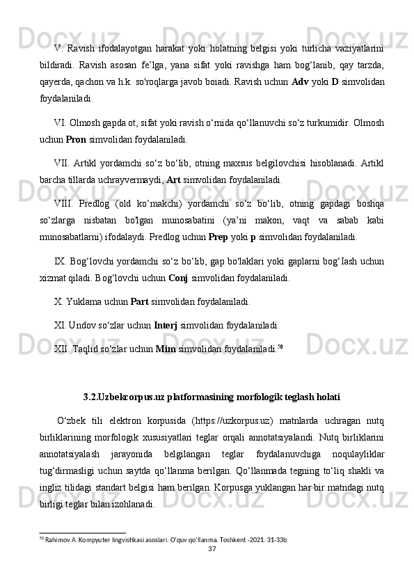 V.   Ravish   ifodalayotgan   harakat   yoki   holatning   belgisi   yoki   turlicha   vaziyatlarini
bildiradi.   Ravish   asosan   fe’lga,   yana   sifat   yoki   ravishga   ham   bog‘lanib,   qay   tarzda,
qayerda, qachon va h.k. so'roqlarga javob boiadi. Ravish uchun  Adv  yoki  D  simvolidan
foydalaniladi.
VI. Olmosh gapda ot, sifat yoki ravish o‘rnida qo‘llanuvchi so‘z turkumidir. Olmosh
uchun  Pron  simvolidan foydalaniladi.
VII.   Artikl   yordamchi   so‘z   bo‘lib,   otning   maxsus   belgilovchisi   hisoblanadi.   Artikl
barcha tillarda uchrayvermaydi,  Art  simvolidan foydalaniladi.
VIII.   Predlog   (old   ko‘makchi)   yordamchi   so‘z   bo‘lib,   otning   gapdagi   boshqa
so‘zlarga   nisbatan   bo'lgan   munosabatini   (ya’ni   makon,   vaqt   va   sabab   kabi
munosabatlarni) ifodalaydi. Predlog uchun  Prep  yoki  p  simvolidan foydalaniladi.
IX. Bog‘lovchi yordamchi so‘z bo‘lib, gap bo'laklari yoki gaplarni bog‘Iash uchun
xizmat qiladi. Bog‘lovchi uchun  Conj  simvolidan foydalaniladi.
X. Yuklama uchun  Part  simvolidan foydalaniladi.
XI. Undov so‘zlar uchun  Interj  simvolidan foydalaniladi.
XII. Taqlid so‘zlar uchun  Mim  simvolidan foydalaniladi. 50
3.2.Uzbekcorpus.uz platformasining morfologik teglash holati
O‘zbek   tili   elektron   korpusida   (https://uzkorpus.uz)   matnlarda   uchragan   nutq
birliklarining   morfologik   xususiyatlari   teglar   orqali   annotatsiyalandi.   Nutq   birliklarini
annotatsiyalash   jarayonida   belgilangan   teglar   foydalanuvchiga   noqulayliklar
tug‘dirmasligi   uchun   saytda   qo‘llanma   berilgan.   Qo‘llanmada   tegning   to‘liq   shakli   va
ingliz tilidagi standart belgisi ham berilgan. Korpusga yuklangan har bir matndagi nutq
birligi teglar bilan izohlanadi. 
50
 Rahimov A. Kompyuter lingvistikasi asoslari. O‘quv qo‘llanma. Toshkent -2021. 31-33b
37