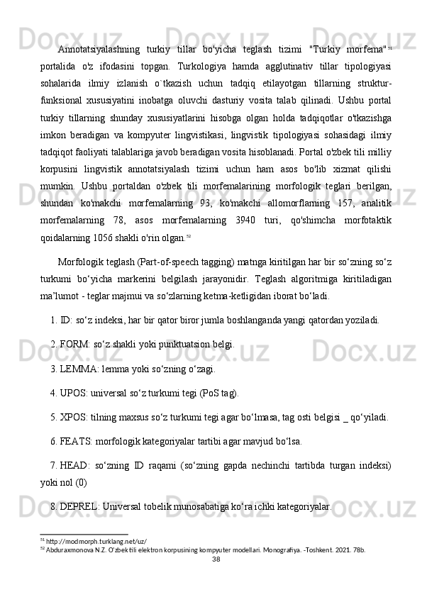 Annotatsiyalashning   turkiy   tillar   bo'yicha   teglash   tizimi   "Turkiy   morfema" 51
portalida   o'z   ifodasini   topgan.   Turkologiya   hamda   agglutinativ   tillar   tipologiyasi
sohalarida   ilmiy   izlanish   o`tkazish   uchun   tadqiq   etilayotgan   tillarning   struktur-
funksional   xususiyatini   inobatga   oluvchi   dasturiy   vosita   talab   qilinadi.   Ushbu   portal
turkiy   tillarning   shunday   xususiyatlarini   hisobga   olgan   holda   tadqiqotlar   o'tkazishga
imkon   beradigan   va   kompyuter   lingvistikasi,   lingvistik   tipologiyasi   sohasidagi   ilmiy
tadqiqot faoliyati talablariga javob beradigan vosita hisoblanadi. Portal o'zbek tili milliy
korpusini   lingvistik   annotatsiyalash   tizimi   uchun   ham   asos   bo'lib   xizmat   qilishi
mumkin.   Ushbu   portaldan   o'zbek   tili   morfemalarining   morfologik   teglari   berilgan,
shundan   ko'makchi   morfemalarning   93,   ko'makchi   allomorflarning   157,   analitik
morfemalarning   78,   asos   morfemalarning   3940   turi,   qo'shimcha   morfotaktik
qoidalarning 1056 shakli o'rin olgan. 52
Morfologik teglash (Part-of-speech tagging) matnga kiritilgan har bir so‘zning so‘z
turkumi   bo‘yicha   markerini   belgilash   jarayonidir.   Teglash   algoritmiga   kiritiladigan
ma’lumot - teglar majmui va so‘zlarning ketma-ketligidan iborat bo‘ladi. 
1.  ID: so‘z indeksi, har bir qator biror jumla boshlanganda yangi qatordan yoziladi. 
2.  FORM: so‘z shakli yoki punktuatsion belgi.
3.  LEMMA: lemma yoki so‘zning o‘zagi.
4.  UPOS: universal so‘z turkumi tegi (PoS tag).
5.  XPOS: tilning maxsus so‘z turkumi tegi agar bo‘lmasa, tag osti belgisi  _ qo‘yiladi.
6.  FEATS: morfologik kategoriyalar tartibi agar mavjud bo‘lsa.
7.  HEAD:   so‘zning   ID   raqami   (so‘zning   gapda   nechinchi   tartibda   turgan   indeksi)
yoki nol (0)
8.  DEPREL: Universal tobelik munosabatiga ko‘ra ichki kategoriyalar.
51
 http://modmorph.turklang.net/uz/
52
 Abduraxmonova N.Z. O'zbek tili elektron korpusining kompyuter modellari. Monografiya. -Toshkent. 2021. 78b.
38 