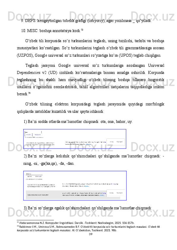 9.  DEPS: kengaytirilgan tobelik grafigi (ixtiyoriy), agar yozilmasa _ qo‘yiladi.
10.  MISC: boshqa annotatsiya kodi. 53
O‘zbek  tili  korpusida  so‘z  turkumlarini  teglash,  uning  tuzilishi,  tarkibi   va boshqa
xususiyatlari  ko‘rsatilgan. So‘z turkumlarini teglash o‘zbek tili grammatikasiga  asosan
(UZPOS), Google universal so‘z turkumlari ro‘yxatiga ko‘ra (UPOS) teglab chiqilgan.
Teglash   jarayoni   Google   universal   so‘z   turkumlariga   asoslangan   Universal
Dependencies   v2   (UD)   izohlash   ko‘rsatmalariga   binoan   amalga   oshirildi.   Korpusda
teglashning   bu   shakli   ham   mavjudligi   o‘zbek   tilining   boshqa   tillararo   lingvistik
usullarni   o‘rganishni   osonlashtiradi,   tahlil   algoritmlari   natijalarini   taqqoslashga   imkon
beradi. 54
O‘zbek   tilining   elektron   korpusidagi   teglash   jarayonida   quyidagi   morfologik
qoliplarda xatoliklar kuzatildi va ular qayta ishlandi:
1)  Ba’zi sodda otlarda ma’lumotlar chiqmadi: ota, ona, bahor, uy.
2)  Ba’zi   so‘zlarga   kelishik   qo‘shimchalari   qo‘shilganda   ma’lumotlar   chiqmadi:   -
ning, -ni, -ga(ka,qa), -da, -dan.
3)  Ba’zi so‘zlarga egalik qo‘shimchalari qo‘shilganda ma’lumotlar chiqmadi:
53
 Abduraxmonova N.Z. Kompyuter lingvistikasi. Darslik. -Toshkent: Nodirabegim, 2021. 156-157b.
54
 Rabbimov I.M., Umirova S.M., Xolmuxamedov B.F. O‘zbek tili korpusida so‘z turkumlarini teglash masalasi.  O‘zbek tili 
korpusida so‘z turkumlarini teglash masalasi.  At: O‘zbekiston, Toshkent. 2021. 98b.
39 