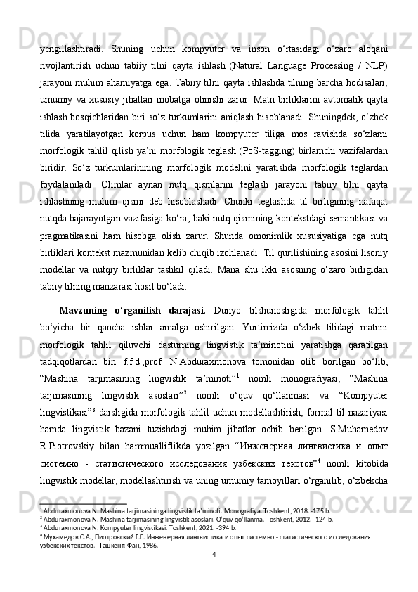 yengillashtiradi.   Shuning   uchun   kompyuter   va   inson   o‘rtasidagi   o‘zaro   aloqani
rivojlantirish   uchun   tabiiy   tilni   qayta   ishlash   (Natural   Language   Processing   /   NLP)
jarayoni  muhim ahamiyatga ega. Tabiiy tilni qayta ishlashda  tilning barcha hodisalari,
umumiy   va   xususiy   jihatlari   inobatga   olinishi   zarur.   Matn   birliklarini   avtomatik   qayta
ishlash bosqichlaridan biri so‘z turkumlarini aniqlash hisoblanadi. Shuningdek, o‘zbek
tilida   yaratilayotgan   korpus   uchun   ham   kompyuter   tiliga   mos   ravishda   so‘zlarni
morfologik  tahlil   qilish   ya’ni   morfologik   teglash   (PoS-tagging)   birlamchi   vazifalardan
biridir.   So‘z   turkumlarinining   morfologik   modelini   yaratishda   morfologik   teglardan
foydalaniladi.   Olimlar   aynan   nutq   qismlarini   teglash   jarayoni   tabiiy   tilni   qayta
ishlashning   muhim   qismi   deb   hisoblashadi.   Chunki   teglashda   til   birligining   nafaqat
nutqda bajarayotgan vazifasiga ko‘ra, baki nutq qismining kontekstdagi semantikasi va
pragmatikasini   ham   hisobga   olish   zarur.   Shunda   omonimlik   xususiyatiga   ega   nutq
birliklari kontekst mazmunidan kelib chiqib izohlanadi. Til qurilishining asosini lisoniy
modellar   va   nutqiy   birliklar   tashkil   qiladi.   Mana   shu   ikki   asosning   o‘zaro   birligidan
tabiiy tilning manzarasi hosil bo‘ladi. 
Mavzuning   o‘rganilish   darajasi.   Dunyo   tilshunosligida   morfologik   tahlil
bo‘yicha   bir   qancha   ishlar   amalga   oshirilgan.   Yurtimizda   o‘zbek   tilidagi   matnni
morfologik   tahlil   qiluvchi   dasturning   lingvistik   ta’minotini   yaratishga   qaratilgan
tadqiqotlardan   biri   f.f.d.,prof.   N.Abduraxmonova   tomonidan   olib   borilgan   bo‘lib,
“Mashina   tarjimasining   lingvistik   ta’minoti” 1
  nomli   monografiyasi,   “Mashina
tarjimasining   lingvistik   asoslari” 2
  nomli   o‘quv   qo‘llanmasi   va   “Kompyuter
lingvistikasi” 3
  darsligida   morfologik  tahlil   uchun  modellashtirish,   formal   til   nazariyasi
hamda   lingvistik   bazani   tuzishdagi   muhim   jihatlar   ochib   berilgan.   S.Muhamedov
R.Piotrovskiy   bilan   hammualliflikda   yozilgan   “ Инженерная   лингвистика   и   опыт
системно   -   статистического   исследования   узбекских   текстов ” 4
  nomli   kitobida
lingvistik modellar, modellashtirish va uning umumiy tamoyillari o‘rganilib, o‘zbekcha
1
 Abduraxmonova N. Mashina tarjimasininga lingvistik ta’minoti. Monografiya. Toshkent, 2018. -175 b. 
2
 Abduraxmonova N. Mashina tarjimasining lingvistik asoslari. O‘quv qo‘llanma. Toshkent, 2012. -124 b.
3
 Abduraxmonova N. Kompyuter lingvistikasi. Toshkent, 2021. -394 b.
4
 Мухамедов С.А., Пиотровский Г.Г.  Инженерная лингвистика и опыт системно - статистического исследования 
узбекских текстов. -Ташкент: Фан, 1986.
4 