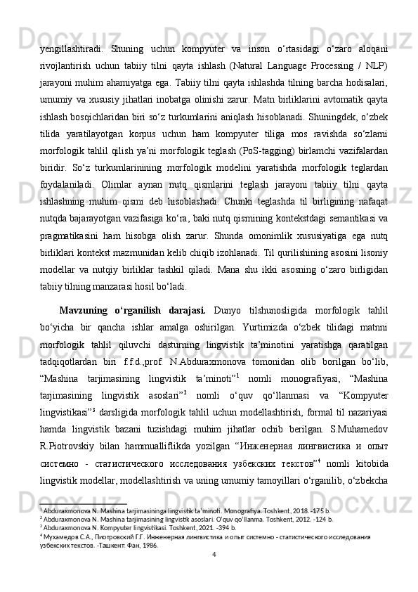 yengillashtiradi.   Shuning   uchun   kompyuter   va   inson   o‘rtasidagi   o‘zaro   aloqani
rivojlantirish   uchun   tabiiy   tilni   qayta   ishlash   (Natural   Language   Processing   /   NLP)
jarayoni  muhim ahamiyatga ega. Tabiiy tilni qayta ishlashda  tilning barcha hodisalari,
umumiy   va   xususiy   jihatlari   inobatga   olinishi   zarur.   Matn   birliklarini   avtomatik   qayta
ishlash bosqichlaridan biri so‘z turkumlarini aniqlash hisoblanadi. Shuningdek, o‘zbek
tilida   yaratilayotgan   korpus   uchun   ham   kompyuter   tiliga   mos   ravishda   so‘zlarni
morfologik  tahlil   qilish   ya’ni   morfologik   teglash   (PoS-tagging)   birlamchi   vazifalardan
biridir.   So‘z   turkumlarinining   morfologik   modelini   yaratishda   morfologik   teglardan
foydalaniladi.   Olimlar   aynan   nutq   qismlarini   teglash   jarayoni   tabiiy   tilni   qayta
ishlashning   muhim   qismi   deb   hisoblashadi.   Chunki   teglashda   til   birligining   nafaqat
nutqda bajarayotgan vazifasiga ko‘ra, baki nutq qismining kontekstdagi semantikasi va
pragmatikasini   ham   hisobga   olish   zarur.   Shunda   omonimlik   xususiyatiga   ega   nutq
birliklari kontekst mazmunidan kelib chiqib izohlanadi. Til qurilishining asosini lisoniy
modellar   va   nutqiy   birliklar   tashkil   qiladi.   Mana   shu   ikki   asosning   o‘zaro   birligidan
tabiiy tilning manzarasi hosil bo‘ladi. 
Mavzuning   o‘rganilish   darajasi.   Dunyo   tilshunosligida   morfologik   tahlil
bo‘yicha   bir   qancha   ishlar   amalga   oshirilgan.   Yurtimizda   o‘zbek   tilidagi   matnni
morfologik   tahlil   qiluvchi   dasturning   lingvistik   ta’minotini   yaratishga   qaratilgan
tadqiqotlardan   biri   f.f.d.,prof.   N.Abduraxmonova   tomonidan   olib   borilgan   bo‘lib,
“Mashina   tarjimasining   lingvistik   ta’minoti” 1
  nomli   monografiyasi,   “Mashina
tarjimasining   lingvistik   asoslari” 2
  nomli   o‘quv   qo‘llanmasi   va   “Kompyuter
lingvistikasi” 3
  darsligida   morfologik  tahlil   uchun  modellashtirish,   formal   til   nazariyasi
hamda   lingvistik   bazani   tuzishdagi   muhim   jihatlar   ochib   berilgan.   S.Muhamedov
R.Piotrovskiy   bilan   hammualliflikda   yozilgan   “ Инженерная   лингвистика   и   опыт
системно   -   статистического   исследования   узбекских   текстов ” 4
  nomli   kitobida
lingvistik modellar, modellashtirish va uning umumiy tamoyillari o‘rganilib, o‘zbekcha
1
 Abduraxmonova N. Mashina tarjimasininga lingvistik ta’minoti. Monografiya. Toshkent, 2018. -175 b. 
2
 Abduraxmonova N. Mashina tarjimasining lingvistik asoslari. O‘quv qo‘llanma. Toshkent, 2012. -124 b.
3
 Abduraxmonova N. Kompyuter lingvistikasi. Toshkent, 2021. -394 b.
4
 Мухамедов С.А., Пиотровский Г.Г.  Инженерная лингвистика и опыт системно - статистического исследования 
узбекских текстов. -Ташкент: Фан, 1986.
4