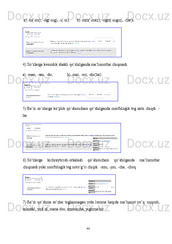 a)  -m(-im), -ng(-ing), -i(-si);       b) -miz(-imiz), -ngiz(-ingiz), -(lar)i.
4)  So‘zlarga kesimlik shakli qo‘shilganda ma’lumotlar chiqmadi: 
a) -man, -san, -dir,              b) -miz, -siz, -dir(lar).
5)  Ba’zi so‘zlarga ko‘plik qo‘shimchasi qo‘shilganda morfologik teg xato chiqdi: -
lar.
6)  So‘zlarga   kichraytirish-erkalash   qo‘shimchasi   qo‘shilganda   ma’lumotlar
chiqmadi yoki morfologik teg noto‘g‘ri chiqdi: -xon, -jon, -cha, -choq.
7)  Ba’zi qo‘shma so‘zlar teglanmagan yoki lemma haqida ma’lumot yo‘q: oqqush,
rahmdil, yod ol, mana shu, ozmuncha, yigirma bir.
40 