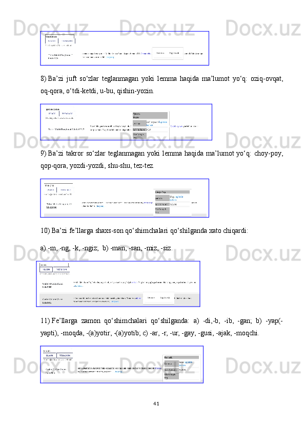 8)  Ba’zi   juft   so‘zlar   teglanmagan   yoki   lemma   haqida   ma’lumot   yo‘q:   oziq-ovqat,
oq-qora, o‘tdi-ketdi, u-bu, qishin-yozin.
9)  Ba’zi   takror  so‘zlar   teglanmagan  yoki  lemma  haqida ma’lumot  yo‘q:  choy-poy,
qop-qora, yozdi-yozdi, shu-shu, tez-tez.
10)  Ba’zi fe’llarga shaxs-son qo‘shimchalari qo‘shilganda xato chiqardi: 
a)  -m, -ng, -k, -ngiz;  b) -man, -san, -miz, -siz.
    
11)  Fe’llarga   zamon   qo‘shimchalari   qo‘shilganda:   a)   -di,-b,   -ib,   -gan;   b)   -yap(-
yapti), -moqda, -(a)yotir, -(a)yotib; c) -ar, -r, -ur, -gay, -gusi, -ajak, -moqchi.
41 