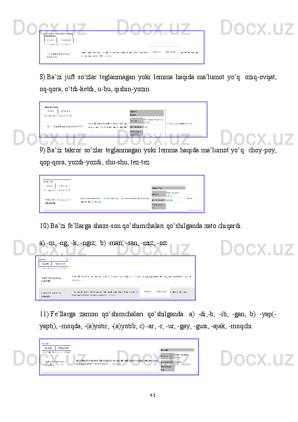 8)  Ba’zi   juft   so‘zlar   teglanmagan   yoki   lemma   haqida   ma’lumot   yo‘q:   oziq-ovqat,
oq-qora, o‘tdi-ketdi, u-bu, qishin-yozin.
9)  Ba’zi   takror  so‘zlar   teglanmagan  yoki  lemma  haqida ma’lumot  yo‘q:  choy-poy,
qop-qora, yozdi-yozdi, shu-shu, tez-tez.
10)  Ba’zi fe’llarga shaxs-son qo‘shimchalari qo‘shilganda xato chiqardi: 
a)  -m, -ng, -k, -ngiz;  b) -man, -san, -miz, -siz.
    
11)  Fe’llarga   zamon   qo‘shimchalari   qo‘shilganda:   a)   -di,-b,   -ib,   -gan;   b)   -yap(-
yapti), -moqda, -(a)yotir, -(a)yotib; c) -ar, -r, -ur, -gay, -gusi, -ajak, -moqchi.
41