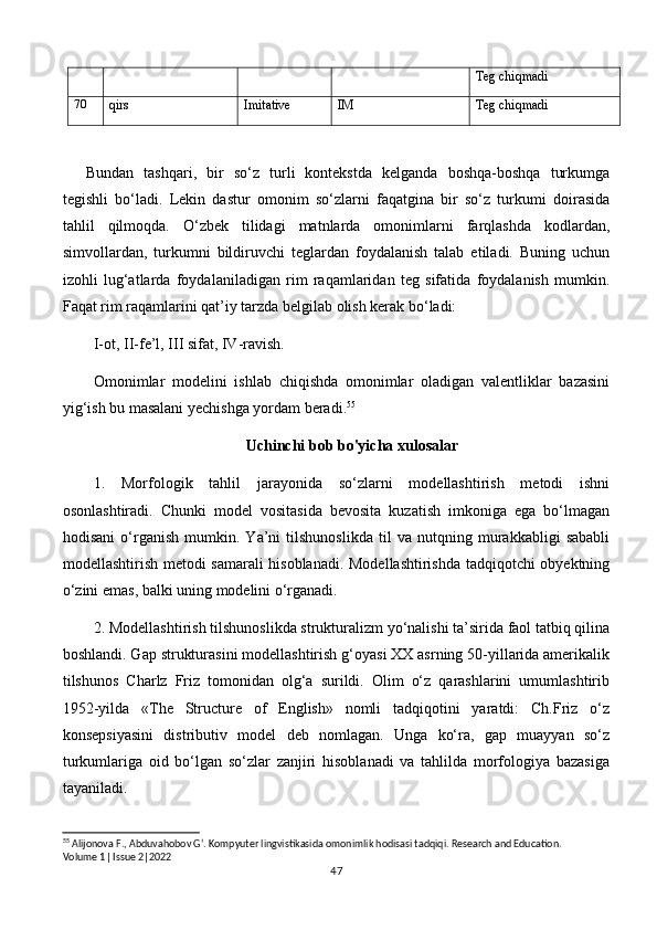 Teg chiqmadi
70
qirs Imitative IM Teg chiqmadi
Bundan   tashqari,   bir   so‘z   turli   kontekstda   kelganda   boshqa-boshqa   turkumga
tegishli   bo‘ladi.   Lekin   dastur   omonim   so‘zlarni   faqatgina   bir   so‘z   turkumi   doirasida
tahlil   qilmoqda.   O‘zbek   tilidagi   matnlarda   omonimlarni   farqlashda   kodlardan,
simvollardan,   turkumni   bildiruvchi   teglardan   foydalanish   talab   etiladi.   Buning   uchun
izohli   lug‘atlarda   foydalaniladigan   rim   raqamlaridan   teg   sifatida   foydalanish   mumkin.
Faqat rim raqamlarini qat’iy tarzda belgilab olish kerak bo‘ladi: 
I-ot, II-fe’l, III sifat, IV-ravish.
Omonimlar   modelini   ishlab   chiqishda   omonimlar   oladigan   valentliklar   bazasini
yig‘ish bu masalani yechishga yordam beradi. 55
 
Uchinchi bob bo'yicha xulosalar
1.   Morfologik   tahlil   jarayonida   so‘zlarni   modellashtirish   metodi   ishni
osonlashtiradi.   Chunki   model   vositasida   bevosita   kuzatish   imkoniga   ega   bo‘lmagan
hodisani   o‘rganish   mumkin.   Ya’ni   tilshunoslikda   til   va   nutqning   murakkabligi   sababli
modellashtirish metodi samarali hisoblanadi. Modellashtirishda tadqiqotchi obyektning
o‘zini emas, balki uning modelini o‘rganadi.
2. Modellashtirish tilshunoslikda strukturalizm yo‘nalishi ta’sirida faol tatbiq qilina
boshlandi. Gap strukturasini modellashtirish g‘oyasi XX asrning 50-yillarida amerikalik
tilshunos   Charlz   Friz   tomonidan   olg‘a   surildi.   Olim   o‘z   qarashlarini   umumlashtirib
1952-yilda   «The   Structure   of   English»   nomli   tadqiqotini   yaratdi:   Ch.Friz   o‘z
konsepsiyasini   distributiv   model   deb   nomlagan.   Unga   ko‘ra,   gap   muayyan   so‘z
turkumlariga   oid   bo‘lgan   so‘zlar   zanjiri   hisoblanadi   va   tahlilda   morfologiya   bazasiga
tayaniladi.
55
 Alijonova F., Abduvahobov G‘. Kompyuter lingvistikasida omonimlik hodisasi tadqiqi. Research and Education. 
Volume 1| Issue 2|2022
47 