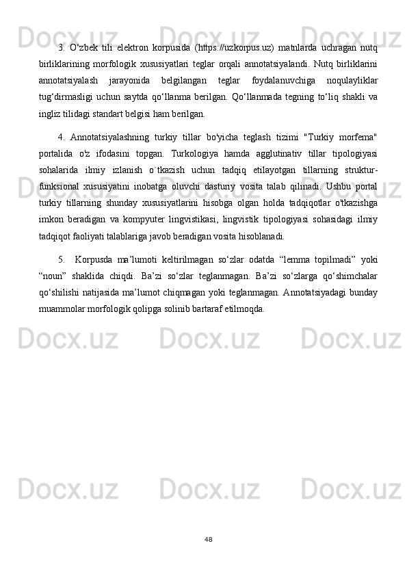 3.   O‘zbek   tili   elektron   korpusida   (https://uzkorpus.uz)   matnlarda   uchragan   nutq
birliklarining   morfologik   xususiyatlari   teglar   orqali   annotatsiyalandi.   Nutq   birliklarini
annotatsiyalash   jarayonida   belgilangan   teglar   foydalanuvchiga   noqulayliklar
tug‘dirmasligi   uchun   saytda   qo‘llanma   berilgan.   Qo‘llanmada   tegning   to‘liq   shakli   va
ingliz tilidagi standart belgisi ham berilgan.
4.   Annotatsiyalashning   turkiy   tillar   bo'yicha   teglash   tizimi   "Turkiy   morfema"
portalida   o'z   ifodasini   topgan.   Turkologiya   hamda   agglutinativ   tillar   tipologiyasi
sohalarida   ilmiy   izlanish   o`tkazish   uchun   tadqiq   etilayotgan   tillarning   struktur-
funksional   xususiyatini   inobatga   oluvchi   dasturiy   vosita   talab   qilinadi.   Ushbu   portal
turkiy   tillarning   shunday   xususiyatlarini   hisobga   olgan   holda   tadqiqotlar   o'tkazishga
imkon   beradigan   va   kompyuter   lingvistikasi,   lingvistik   tipologiyasi   sohasidagi   ilmiy
tadqiqot faoliyati talablariga javob beradigan vosita hisoblanadi.
5.     Korpusda   ma’lumoti   keltirilmagan   so‘zlar   odatda   “lemma   topilmadi”   yoki
“noun”   shaklida   chiqdi.   Ba’zi   so‘zlar   teglanmagan.   Ba’zi   so‘zlarga   qo‘shimchalar
qo‘shilishi  natijasida  ma’lumot  chiqmagan yoki  teglanmagan.  Annotatsiyadagi  bunday
muammolar morfologik qolipga solinib bartaraf etilmoqda. 
48 