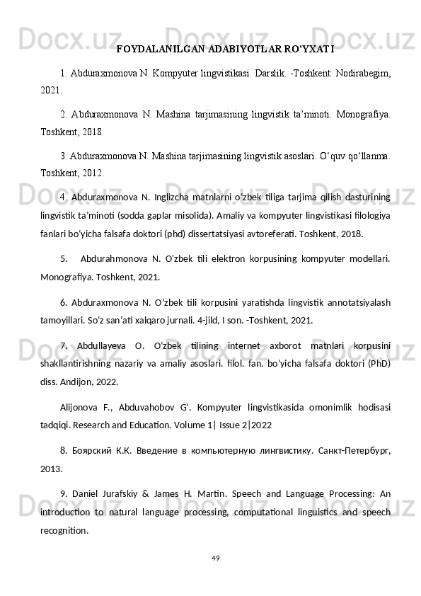 FOYDALANILGAN ADABIYOTLAR RO'YXATI
1. Abduraxmonova N. Kompyuter lingvistikasi. Darslik. -Toshkent: Nodirabegim,
2021. 
2.   Abduraxmonova   N.   Mashina   tarjimasining   lingvistik   ta’minoti.   Monografiya.
Toshkent, 2018.
3. Abduraxmonova N. Mashina tarjimasining lingvistik asoslari. O‘quv qo‘llanma.
Toshkent, 2012. 
4.   Abduraxmonova   N.   Inglizcha   matnlarni   o‘zbek   tiliga   tarjima   qilish   dasturining
lingvistik ta’minoti (sodda gaplar misolida). Amaliy va kompyuter lingvistikasi filologiya
fanlari bo‘yicha falsafa doktori (phd) dissertatsiyasi avtoreferati. Toshkent, 2018.
5.       Abdurahmonova   N.   O'zbek   tili   elektron   korpusining   kompyuter   modellari.
Monografiya. Toshkent, 2021. 
6.   Abduraxmonova   N.   O‘zbek   tili   korpusini   yaratishda   lingvistik   annotatsiyalash
tamoyillari. So‘z san’ati xalqaro jurnali. 4-jild, I son. -Toshkent, 2021.
7.   Abdullayeva   O.   O‘zbek   tilining   internet   axborot   matnlari   korpusini
shakllantirishning   nazariy   va   amaliy   asoslari.   filol.   fan.   bo‘yicha   falsafa   doktori   (PhD)
diss. Andijon, 2022.
Alijonova   F.,   Abduvahobov   G‘.   Kompyuter   lingvistikasida   omonimlik   hodisasi
tadqiqi. Research and Education. Volume 1| Issue 2|2022
8.   Боярский   К.К.   Введение   в   компьютерную   лингвистику.   Санкт-Петербург,
2013.
9.   Daniel   Jurafskiy   &   James   H.   Martin.   Speech   and   Language   Processing:   An
introduction   to   natural   language   processing,   computational   linguistics   and   speech
recognition. 
49 