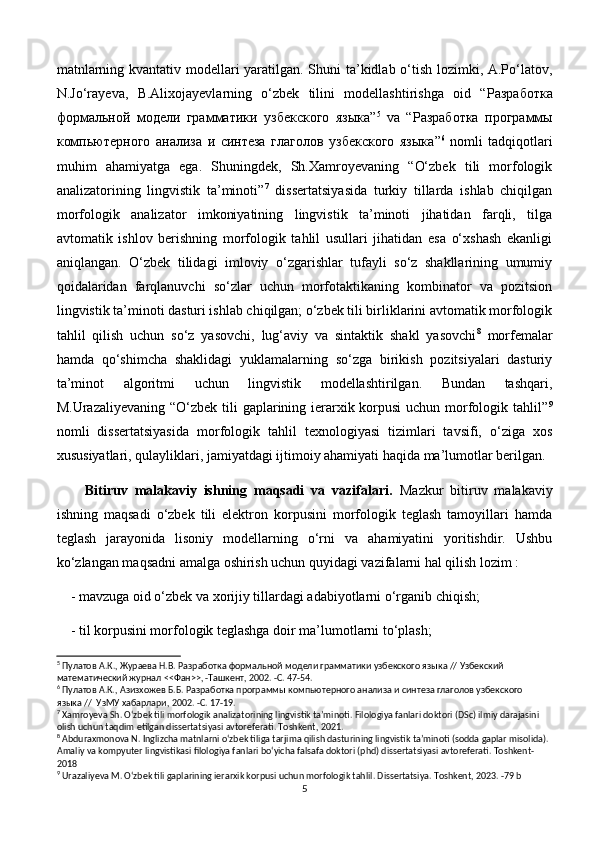 matnlarning kvantativ modellari yaratilgan. Shuni ta’kidlab o‘tish lozimki, A.Po‘latov,
N.Jo‘rayeva,   B.Alixojayevlarning   o‘zbek   tilini   modellashtirishga   oid   “ Разработка
формальной   модели   грамматики   узбекского   языка ” 5
  va   “ Разработка   программы
компьютерного   анализа   и   синтеза   глаголов   узбекского   языка ” 6
  nomli   tadqiqotlari
muhim   ahamiyatga   ega.   Shuningdek,   Sh.Xamroyevaning   “O‘zbek   tili   morfologik
analizatorining   lingvistik   ta’minoti” 7
  dissertatsiyasida   turkiy   tillarda   ishlab   chiqilgan
morfologik   analizator   imkoniyatining   lingvistik   ta’minoti   jihatidan   farqli,   tilga
avtomatik   ishlov   berishning   morfologik   tahlil   usullari   jihatidan   esa   o‘xshash   ekanligi
aniqlangan.   O‘zbek   tilidagi   imloviy   o‘zgarishlar   tufayli   so‘z   shakllarining   umumiy
qoidalaridan   farqlanuvchi   so‘zlar   uchun   morfotaktikaning   kombinator   va   pozitsion
lingvistik ta’minoti dasturi ishlab chiqilgan; o‘zbek tili birliklarini avtomatik morfologik
tahlil   qilish   uchun   so‘z   yasovchi,   lug‘aviy   va   sintaktik   shakl   yasovchi 8
  morfemalar
hamda   qo‘shimcha   shaklidagi   yuklamalarning   so‘zga   birikish   pozitsiyalari   dasturiy
ta’minot   algoritmi   uchun   lingvistik   modellashtirilgan.   Bundan   tashqari,
M.Urazaliyevaning “O‘zbek tili  gaplarining ierarxik korpusi  uchun morfologik tahlil” 9
nomli   dissertatsiyasida   morfologik   tahlil   texnologiyasi   tizimlari   tavsifi,   o‘ziga   xos
xususiyatlari, qulayliklari, jamiyatdagi ijtimoiy ahamiyati haqida ma’lumotlar berilgan. 
Bitiruv   malakaviy   ishning   maqsadi   va   vazifalari.   Mazkur   bitiruv   malakaviy
ishning   maqsadi   o‘zbek   tili   elektron   korpusini   morfologik   teglash   tamoyillari   hamda
teglash   jarayonida   lisoniy   modellarning   o‘rni   va   ahamiyatini   yoritishdir.   Ushbu
ko‘zlangan maqsadni amalga oshirish uchun quyidagi vazifalarni hal qilish lozim :
- mavzuga oid o‘zbek va xorijiy tillardagi adabiyotlarni o‘rganib chiqish; 
- til korpusini morfologik teglashga doir ma’lumotlarni to‘plash;
5
 Пулатов А.К., Жураева Н.В.  Разработка формальной модели грамматики узбекского языка // Узбекский 
математический журнал <<Фан>>, -Ташкент, 2002. -С. 47-54.
6
  Пулатов А.К., Азизхожев Б.Б.  Разработка программы компьютерного анализа и синтеза глаголов узбекского 
языка //  УзМУ хабарлари, 2002. -С. 17-19.
7
 Xamroyeva Sh. O‘zbek tili morfologik analizatorining lingvistik ta’minoti. Filologiya fanlari doktori (DSc) ilmiy darajasini 
olish uchun taqdim etilgan dissertatsiyasi avtoreferati. Toshkent, 2021. 
8
 Abduraxmonova N. Inglizcha matnlarni o‘zbek tiliga tarjima qilish dasturining lingvistik ta’minoti (sodda gaplar misolida). 
Amaliy va kompyuter lingvistikasi filologiya fanlari bo‘yicha falsafa doktori (phd) dissertatsiyasi avtoreferati. Toshkent-
2018
9
 Urazaliyeva M. O‘zbek tili gaplarining ierarxik korpusi uchun morfologik tahlil. Dissertatsiya. Toshkent, 2023. -79 b
5 