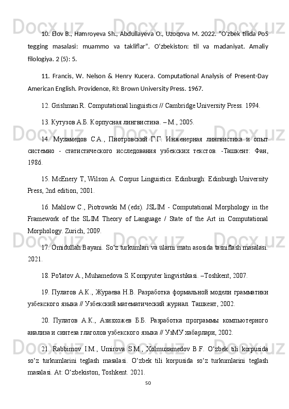 10. Elov B., Hamroyeva Sh., Abdullayeva O., Uzoqova M. 2022. “O‘zbek tilida PoS
tegging   masalasi:   muammo   va   takliflar”.   O‘zbekiston:   til   va   madaniyat.   Amaliy
filologiya. 2 (5): 5. 
11.   Francis,   W.   Nelson   &   Henry   Kucera.   Computational   Analysis   of   Present-Day
American English. Providence, RI: Brown University Press. 1967. 
12. Grishman R. Computational linguistics // Cambridge University Press.  1994. 
13. Кутузов А.Б. Корпусная лингвистика. –  M ., 2005.
14.   Мухамедов   С.А.,   Пиотровский   Г.Г.   Инженерная   лингвистика   и   опыт
системно   -   статистического   исследования   узбекских   текстов.   -Ташкент:   Фан,
1986.
15.  McEnery  T,  Wilson   A.  Corpus  Linguistics.   Edinburgh:   Edinburgh  University
Press, 2nd edition, 2001.
16.   Mahlow   C.,   Piotrowski   M   (eds).   JSLIM   -   Computational   Morphology   in   the
Framework   of   the   SLIM   Theory   of   Language   /   State   of   the   Art   in   Computational
Morphology. Zurich, 2009. 
17. Omidullah Bayani. So‘z turkumlari va ularni matn asosida tasniflash masalasi.
2021. 
18. Po'latov A., Muhamedova S. Kompyuter lingvistikasi. –Toshkent, 2007. 
19.   Пулатов А.К., Жураева Н.В. Разработка  формальной модели грамматики
узбекского языка // Узбекский математический журнал .  Ташкент, 2002. 
20.   Пулатов   А.К.,   Азизхожев   Б.Б.   Разработка   программы   компьютерного
анализа и синтеза глаголов узбекского языка // УзМУ хабарлари, 2002. 
21.   Rabbimov   I . M .,   Umirova   S . M .,   Xolmuxamedov   B . F .   O ‘ zbek   tili   korpusida
so ‘ z   turkumlarini   teglash   masalasi .   O‘zbek   tili   korpusida   so‘z   turkumlarini   teglash
masalasi. At: O‘zbekiston, Toshkent. 2021. 
50