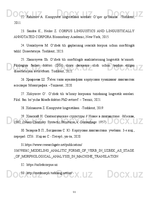 22.   Rahimov   A.   Kompyuter   lingvistikasi   asoslari.   O‘quv   qo‘llanma.   -Toshkent,
2011.
23.   Sandra   K.,   Heike   Z.   CORPUS   LINGUISTICS   AND   LINGUISTICALLY
ANNOTATED CORPORA Bloomsbury Academic, New York, 2015.
24.   Urazaliyeva   M.   O‘zbek   tili   gaplarining   ierarxik   korpusi   uchun   morfologik
tahlil. Dissertatsiya. Toshkent, 2023. 
25.   Xamroyeva   Sh.   O‘zbek   tili   morfologik   analizatorining   lingvistik   ta’minoti.
Filologiya   fanlari   doktori   (DSc)   ilmiy   darajasini   olish   uchun   taqdim   etilgan
dissertatsiyasi avtoreferati. Toshkent, 2021. 
26.   Ҳамроева  Ш. Ўзбек   тили  муаллифлик корпусини  тузишнинг  лингвистик
асослари: Монография. –Tошкент, 2020.
27.   Xoliyorov   O‘.   O‘zbek   tili   ta’limiy   korpusini   tuzishning   lingvistik   asoslari.
Filol. fan. bo‘yicha falsafa doktori PhD avtoref. – Termiz, 2021. 
28. Xolmanova Z. Kompyuter lingvistikasi. -Toshkent, 2019.
29. Хомский Н. Синтактические структуры // Новое в лингвистике. -М o сква,
1962. ( Noam   Chomsky .  Syntactic   Structures ,  s ’- Gravanhage . 1957)
30. Захаров В.П., Богданова С. Ю. Корпусная лингвистика: учебник. 3-е изд.,
перераб. СПб.: Изд-во С.- Петерб, ун-та, 2020. 
31. https :// www . researchgate . net / publication /
336798062_ MODELING _ ANALITIC _ FORMS _ OF _ VERB _ IN _ UZBEK _ AS _ STAGE
_ OF _ MORPHOLOGICAL _ ANALYSIS _ IN _ MACHINE _ TRANSLATION
32.   https :// uzbekcorpus . uz
33.   http :// modmorph . turklang . net / uz /
51 