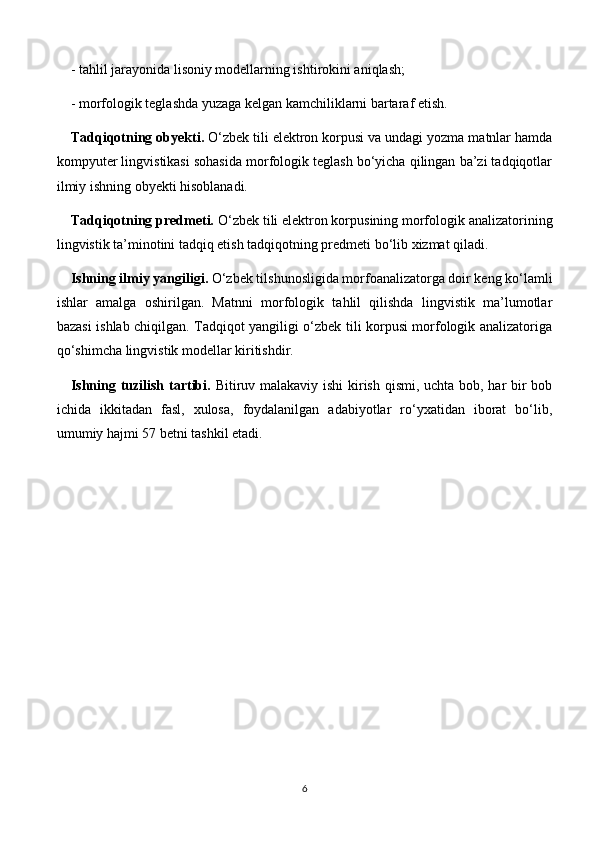 - tahlil jarayonida lisoniy modellarning ishtirokini aniqlash;
- morfologik teglashda yuzaga kelgan kamchiliklarni bartaraf etish.
Tadqiqotning obyekti.  O‘zbek tili elektron korpusi va undagi yozma matnlar hamda
kompyuter lingvistikasi sohasida morfologik teglash bo‘yicha qilingan ba’zi tadqiqotlar
ilmiy ishning obyekti hisoblanadi.
Tadqiqotning predmeti.  O‘zbek tili elektron korpusining morfologik analizatorining
lingvistik ta’minotini tadqiq etish tadqiqotning predmeti bo‘lib xizmat qiladi.
Ishning ilmiy yangiligi.  O‘zbek tilshunosligida morfoanalizatorga doir keng ko‘lamli
ishlar   amalga   oshirilgan.   Matnni   morfologik   tahlil   qilishda   lingvistik   ma’lumotlar
bazasi ishlab chiqilgan. Tadqiqot yangiligi o‘zbek tili korpusi morfologik analizatoriga
qo‘shimcha lingvistik modellar kiritishdir. 
Ishning tuzilish tartibi.   Bitiruv malakaviy ishi  kirish qismi, uchta bob, har  bir bob
ichida   ikkitadan   fasl,   xulosa,   foydalanilgan   adabiyotlar   ro‘yxatidan   iborat   bo‘lib,
umumiy hajmi 57 betni tashkil etadi. 
6 