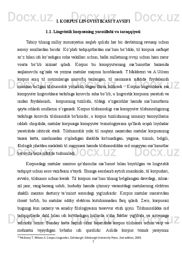 I. KORPUS LINGVISTIKASI TAVSIFI
1.1. Lingvistik korpusning yaratilishi va taraqqiyoti
Tabiiy   tilning   milliy   xususiyatini   saqlab   qolishi   har   bir   davlatning   ravnaqi   uchun
asosiy   omillardan   biridir.   Ko‘plab   tadqiqotlardan   ma’lum   bo‘ldiki,   til   korpusi   nafaqat
so‘z bilan ish ko‘radigan soha vakillari uchun, balki millatning rivoji uchun ham zarur
vosita   bo‘lib   xizmat   qiladi.   Korpus   bu   kompyuterning   ma’lumotlar   bazasida
saqlanuvchi   og‘zaki   va   yozma   matnlar   majmui   hisoblanadi.   T.Makkenri   va   A.Uilson
korpus   aniq   til   mezonlariga   muvofiq   tanlangan,   til   namunasi   sifatida   foydalanish
mumkin bo'lgan tilshunoslik yo'nalish degan fikrni  bildiradi. 10
  Korpus lingvistikasi  esa
kompyuter lingvistikasi tarkibiga kiruvchi soha bo‘lib, u lingvistik korpusni yaratish va
undan   foydalanish,     korpusning   tuzilishi,   tildagi   o‘zgarishlar   hamda   ma’lumotlarni
qayta ishlash usullarini o‘rganadi. Korpus tilshunosligi esa kompyuter tilshunosligining
tarkibiga   kiruvchi   tilshunoslik   bo'limidir,   u   korpus   tuzilishining   umumiy   tamoyillarini
ishlab chiqishda, matnlar korpusiga kompyuter texnologiyasini qo'llash orqali loyihalar
yaratishda   ishtirok   etadi.   Tilshunoslik   yoki   til   nuqtayi   nazaridan   matnlar   korpusining
tanasi   katta,   mashinadan   o'qiladigan   shaklda   ko'rinadigan,   yagona,   tizimli,   belgili,
filologik jihatdan malakali til majmuasi hamda tilshunoslikka oid muayyan ma‘lumotlar
beruvchi baza sifatida tushuniladi. 
Korpusdagi   matnlar   maxsus   qo'shimcha   ma‘lumot   bilan   boyitilgan   va   lingvistik
tadqiqot uchun asos vazifasini o'taydi. Shunga asoslanib aytish mumkinki, til korpuslari,
avvalo, tilshunos uchun kerak. Til korpusi ma‘lum tilning belgilangan davrdagi, xilma-
xil   janr,   rang-barang   uslub,   hududiy   hamda   ijtimoiy   variantdagi   matnlarning   elektron
shaklli   maxsus   dasturiy   ta‘minot   asosidagi   yig'indisidir.   Korpus   matnlar   massividan
iborat   bo'lib,   bu   matnlar   oddiy   elektron   kutubxonadan   farq   qiladi.   Zero,   korpussiz
bugungi   kun   nazariy   va   amaliy   filologiyasini   tasavvur   etish   qiyin.   Tilshunoslikka   oid
tadqiqotlarda   dalil   bilan   ish   ko'riladigan   hollarda   o'sha   faktlar   yig'ilishi   va   sistemaga
solinishi   lozim.   Bunday   katta   hajmli   ishni   bajarishda   korpus   tilshunos   uchun   vaqt   va
mehnatni   tejaydigan   bebaho   ish   qurolidir.   Aslida   korpus   texnik   jarayonni
10
 McEnery T, Wilson A. Corpus Linguistics. Edinburgh: Edinburgh University Press, 2nd edition, 2001.
7 